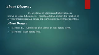 About Disease :
CO-existence of silicosis and tuberculosis is
known as Silico-tuberculosis. This inhaled silica impairs the function of
alveolar macrophages, & severe exposure causes macrophage apoptosis
About Drugs :
 T.Montair-LC : Administer after dinner an hour before sleep.
 T.Mcuinac : taken before food.
 