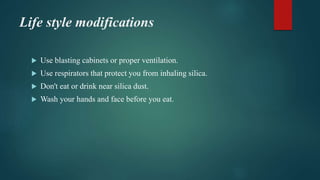 Life style modifications
 Use blasting cabinets or proper ventilation.
 Use respirators that protect you from inhaling silica.
 Don't eat or drink near silica dust.
 Wash your hands and face before you eat.
 