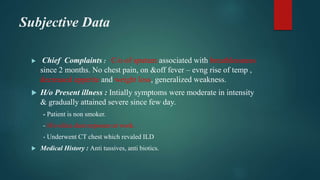 Subjective Data
 Chief Complaints : C/o of sputum associated with breathlessness
since 2 months. No chest pain, on &off fever – evng rise of temp ,
decreased appetite and weight loss, generalized weakness.
 H/o Present illness : Intially symptoms were moderate in intensity
& gradually attained severe since few day.
- Patient is non smoker.
- H/o silica dust exposure at work.
- Underwent CT chest which revaled ILD
 Medical History : Anti tussives, anti biotics.
 