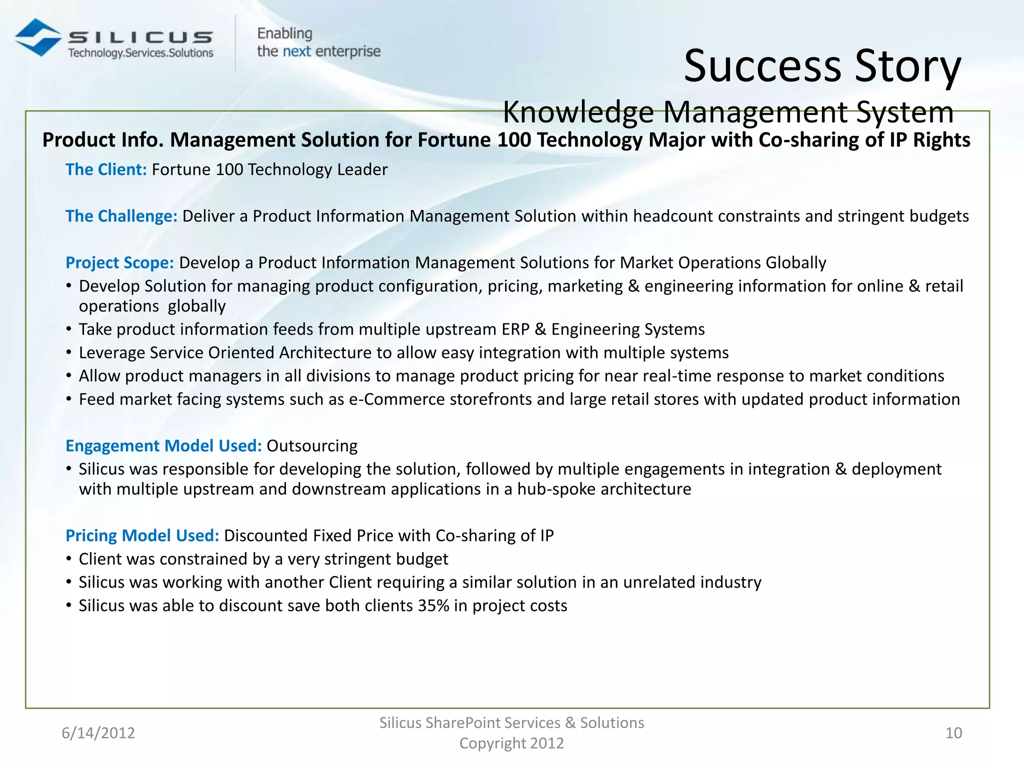 Success Story
                                                              Knowledge Management System
Product Info. Management Solution for Fortune 100 Technology Major with Co-sharing of IP Rights
  The Client: Fortune 100 Technology Leader

  The Challenge: Deliver a Product Information Management Solution within headcount constraints and stringent budgets

  Project Scope: Develop a Product Information Management Solutions for Market Operations Globally
  • Develop Solution for managing product configuration, pricing, marketing & engineering information for online & retail
    operations globally
  • Take product information feeds from multiple upstream ERP & Engineering Systems
  • Leverage Service Oriented Architecture to allow easy integration with multiple systems
  • Allow product managers in all divisions to manage product pricing for near real-time response to market conditions
  • Feed market facing systems such as e-Commerce storefronts and large retail stores with updated product information

  Engagement Model Used: Outsourcing
  • Silicus was responsible for developing the solution, followed by multiple engagements in integration & deployment
    with multiple upstream and downstream applications in a hub-spoke architecture

  Pricing Model Used: Discounted Fixed Price with Co-sharing of IP
  • Client was constrained by a very stringent budget
  • Silicus was working with another Client requiring a similar solution in an unrelated industry
  • Silicus was able to discount save both clients 35% in project costs




                                            Silicus SharePoint Services & Solutions
 6/14/2012                                                                                                              10
                                                        Copyright 2012
 
