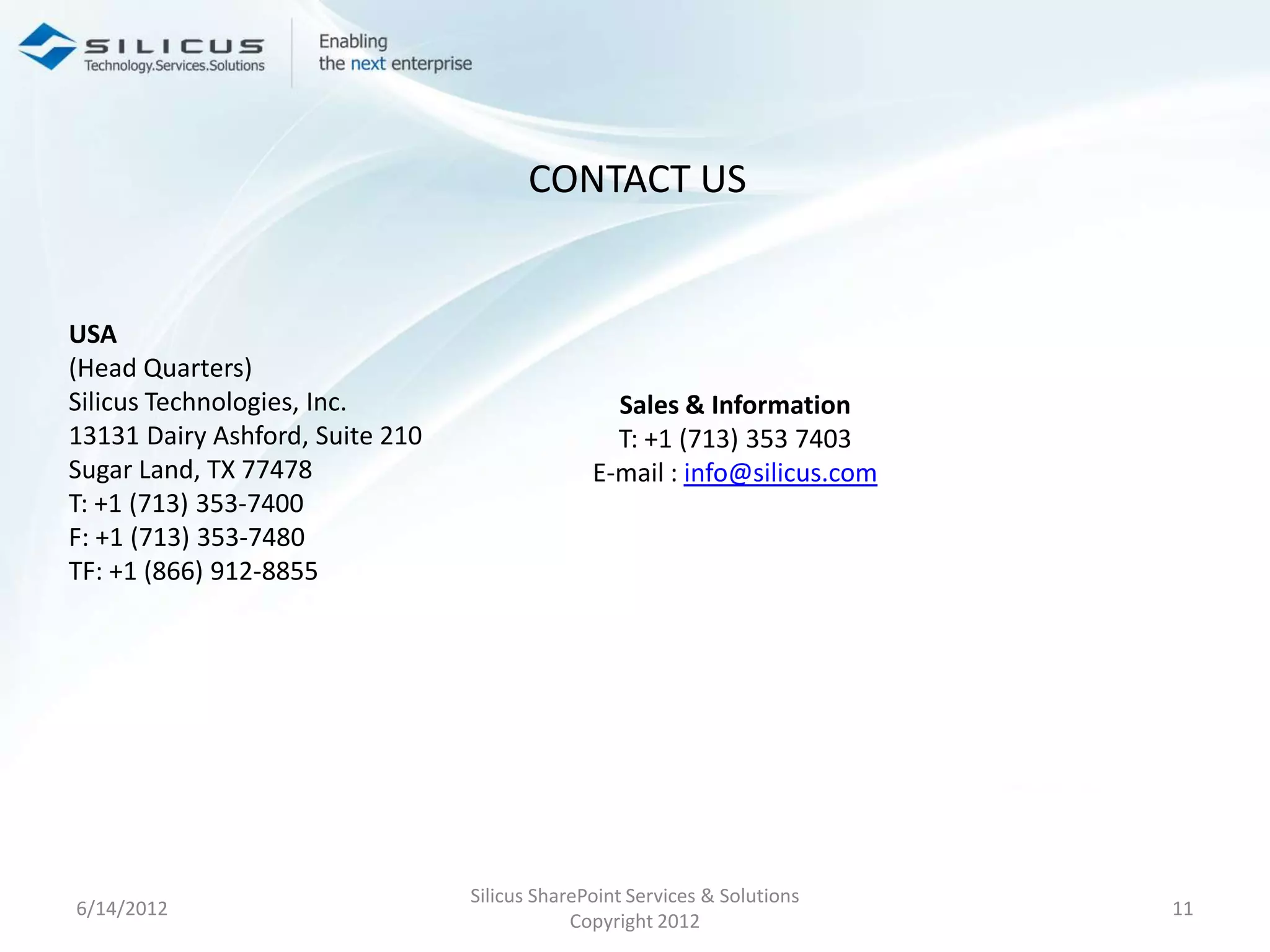 CONTACT US


USA
(Head Quarters)
Silicus Technologies, Inc.                       Sales & Information
13131 Dairy Ashford, Suite 210                   T: +1 (713) 353 7403
Sugar Land, TX 77478                           E-mail : info@silicus.com
T: +1 (713) 353-7400
F: +1 (713) 353-7480
TF: +1 (866) 912-8855




                                 Silicus SharePoint Services & Solutions
6/14/2012                                                                  11
                                             Copyright 2012
 