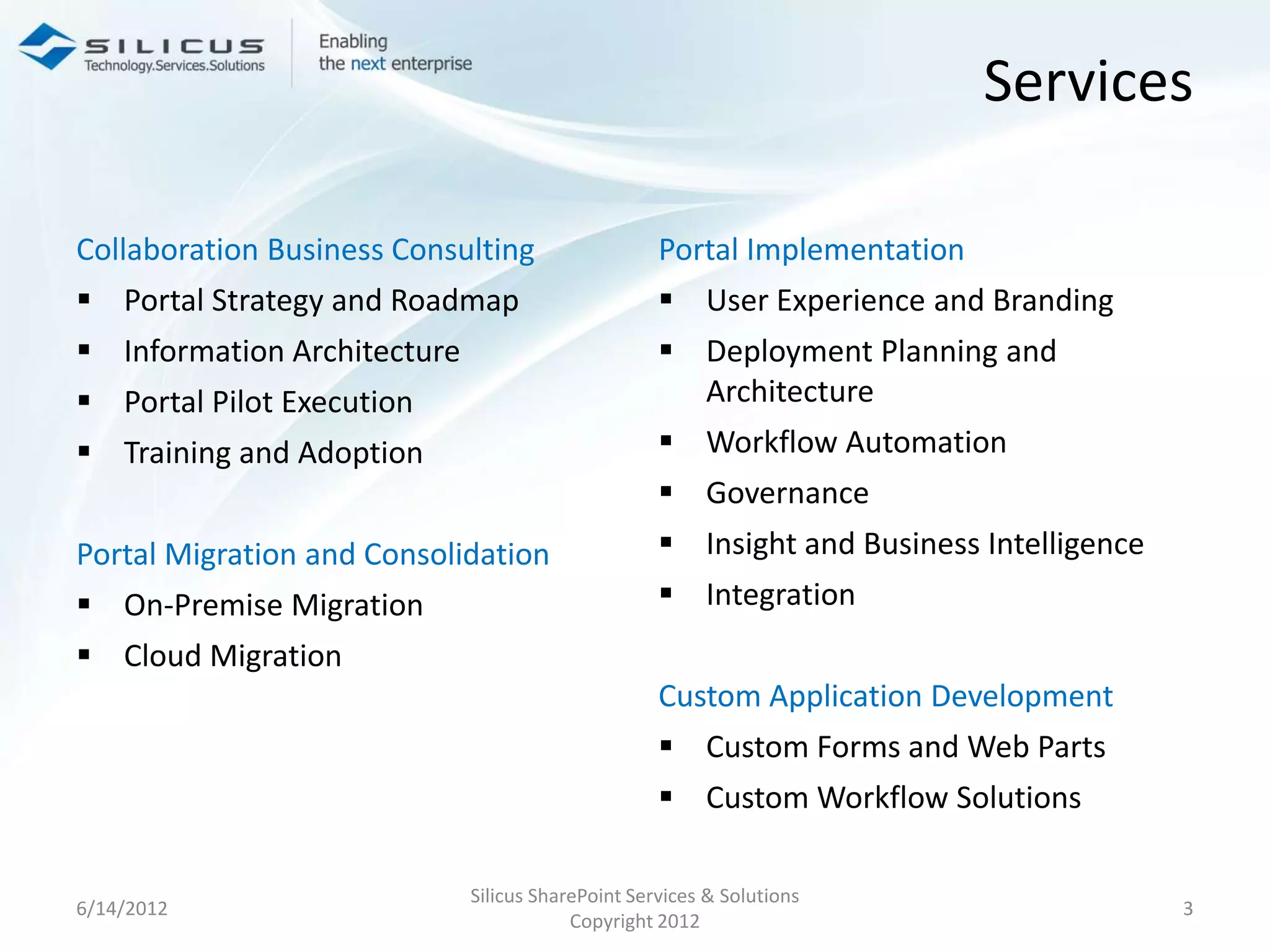 Services

Collaboration Business Consulting                  Portal Implementation
 Portal Strategy and Roadmap                       User Experience and Branding
 Information Architecture                          Deployment Planning and
 Portal Pilot Execution                             Architecture
 Training and Adoption                             Workflow Automation
                                                    Governance
Portal Migration and Consolidation                  Insight and Business Intelligence
 On-Premise Migration                              Integration
 Cloud Migration
                                                   Custom Application Development
                                                    Custom Forms and Web Parts
                                                    Custom Workflow Solutions

                             Silicus SharePoint Services & Solutions
6/14/2012                                                                                3
                                         Copyright 2012
 