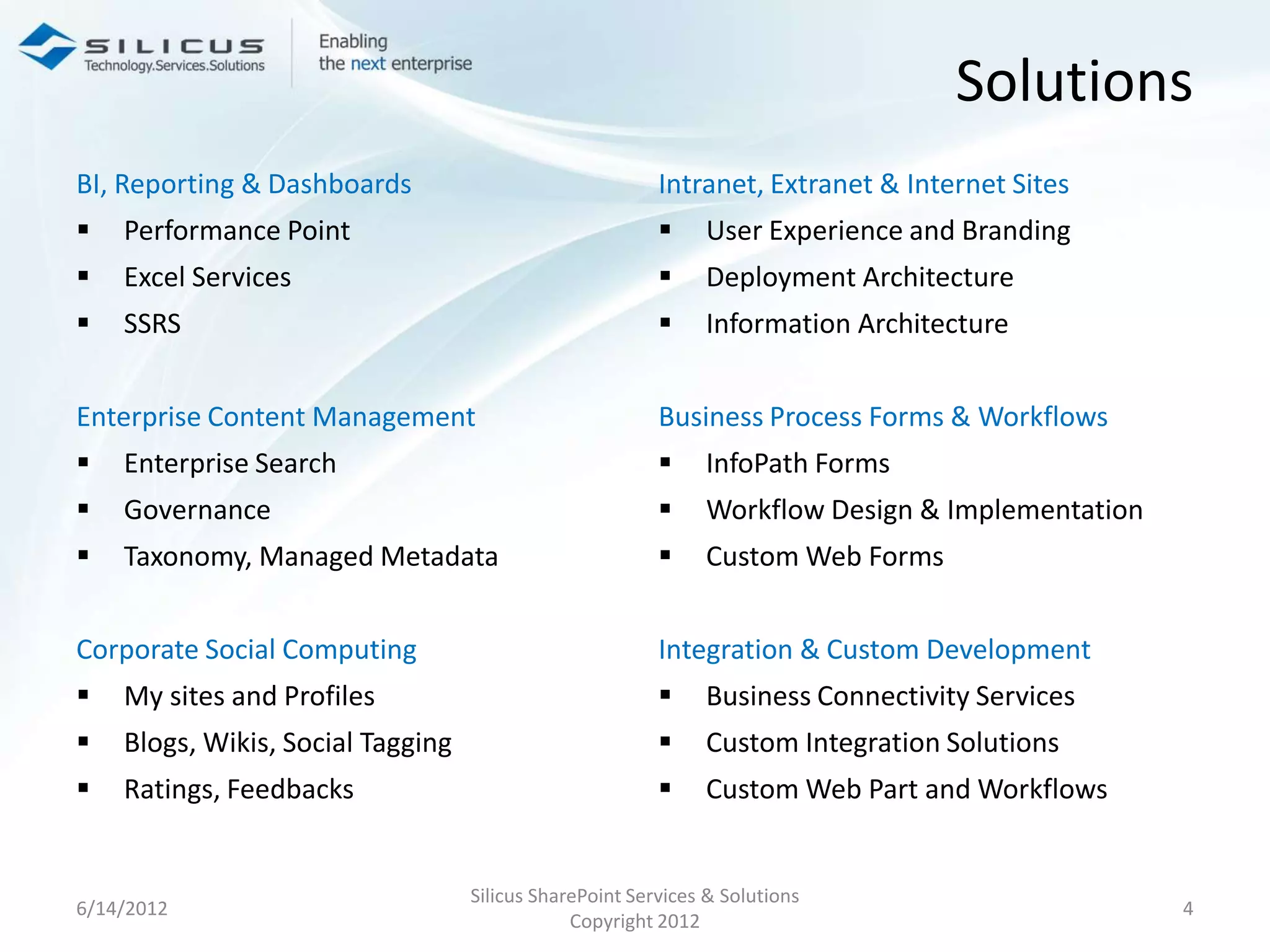 Solutions
BI, Reporting & Dashboards                               Intranet, Extranet & Internet Sites
   Performance Point                                        User Experience and Branding
   Excel Services                                           Deployment Architecture
   SSRS                                                     Information Architecture


Enterprise Content Management                            Business Process Forms & Workflows
   Enterprise Search                                        InfoPath Forms
   Governance                                               Workflow Design & Implementation
   Taxonomy, Managed Metadata                               Custom Web Forms


Corporate Social Computing                               Integration & Custom Development
   My sites and Profiles                                    Business Connectivity Services
   Blogs, Wikis, Social Tagging                             Custom Integration Solutions
   Ratings, Feedbacks                                       Custom Web Part and Workflows


                                   Silicus SharePoint Services & Solutions
6/14/2012                                                                                        4
                                               Copyright 2012
 
