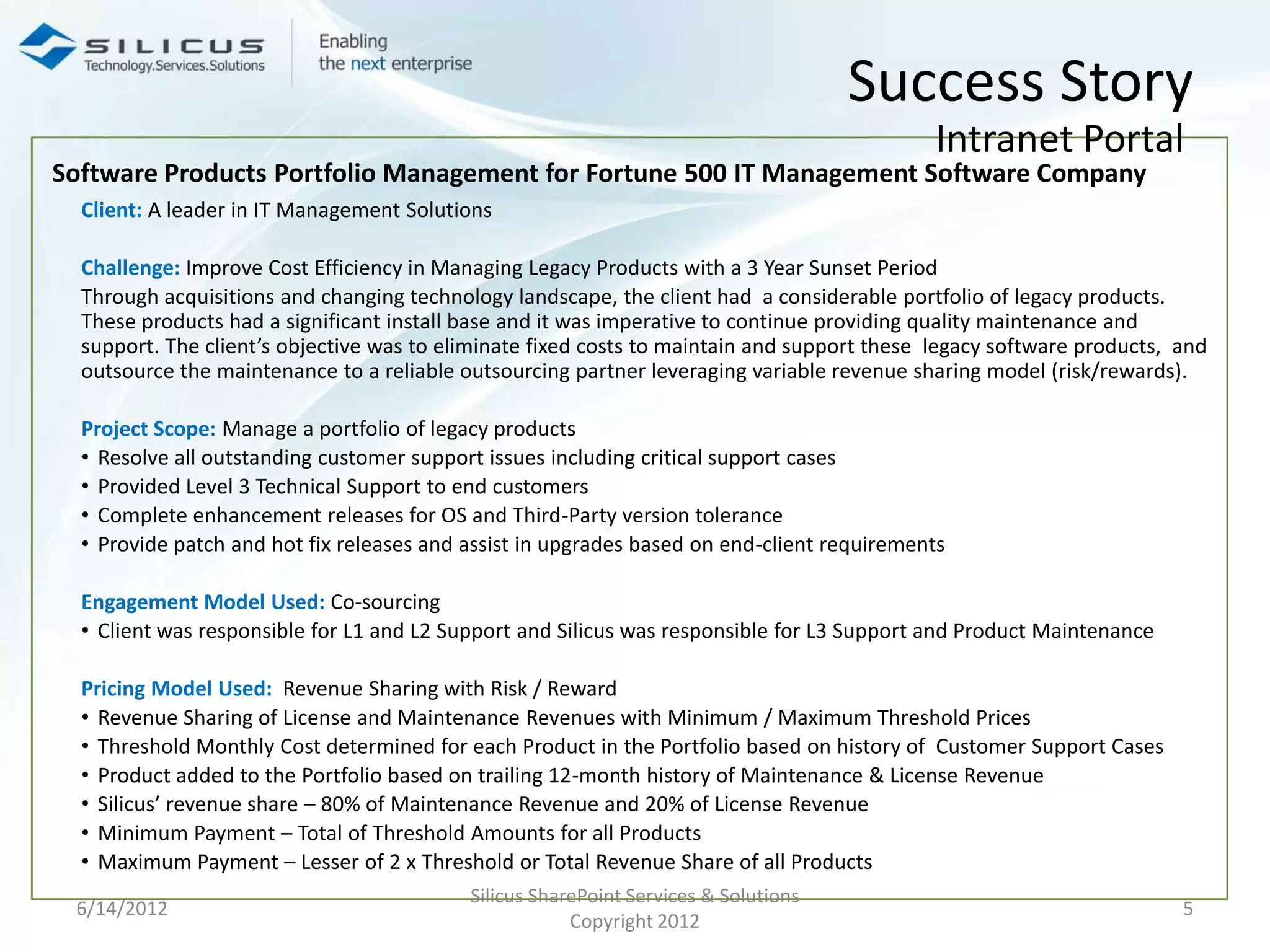 Success Story
                                                                                             Intranet Portal
Software Products Portfolio Management for Fortune 500 IT Management Software Company
  Client: A leader in IT Management Solutions

  Challenge: Improve Cost Efficiency in Managing Legacy Products with a 3 Year Sunset Period
  Through acquisitions and changing technology landscape, the client had a considerable portfolio of legacy products.
  These products had a significant install base and it was imperative to continue providing quality maintenance and
  support. The client’s objective was to eliminate fixed costs to maintain and support these legacy software products, and
  outsource the maintenance to a reliable outsourcing partner leveraging variable revenue sharing model (risk/rewards).

  Project Scope: Manage a portfolio of legacy products
  • Resolve all outstanding customer support issues including critical support cases
  • Provided Level 3 Technical Support to end customers
  • Complete enhancement releases for OS and Third-Party version tolerance
  • Provide patch and hot fix releases and assist in upgrades based on end-client requirements

  Engagement Model Used: Co-sourcing
  • Client was responsible for L1 and L2 Support and Silicus was responsible for L3 Support and Product Maintenance

  Pricing Model Used: Revenue Sharing with Risk / Reward
  • Revenue Sharing of License and Maintenance Revenues with Minimum / Maximum Threshold Prices
  • Threshold Monthly Cost determined for each Product in the Portfolio based on history of Customer Support Cases
  • Product added to the Portfolio based on trailing 12-month history of Maintenance & License Revenue
  • Silicus’ revenue share – 80% of Maintenance Revenue and 20% of License Revenue
  • Minimum Payment – Total of Threshold Amounts for all Products
  • Maximum Payment – Lesser of 2 x Threshold or Total Revenue Share of all Products
                                           Silicus SharePoint Services & Solutions
 6/14/2012                                                                                                             5
                                                       Copyright 2012
 
