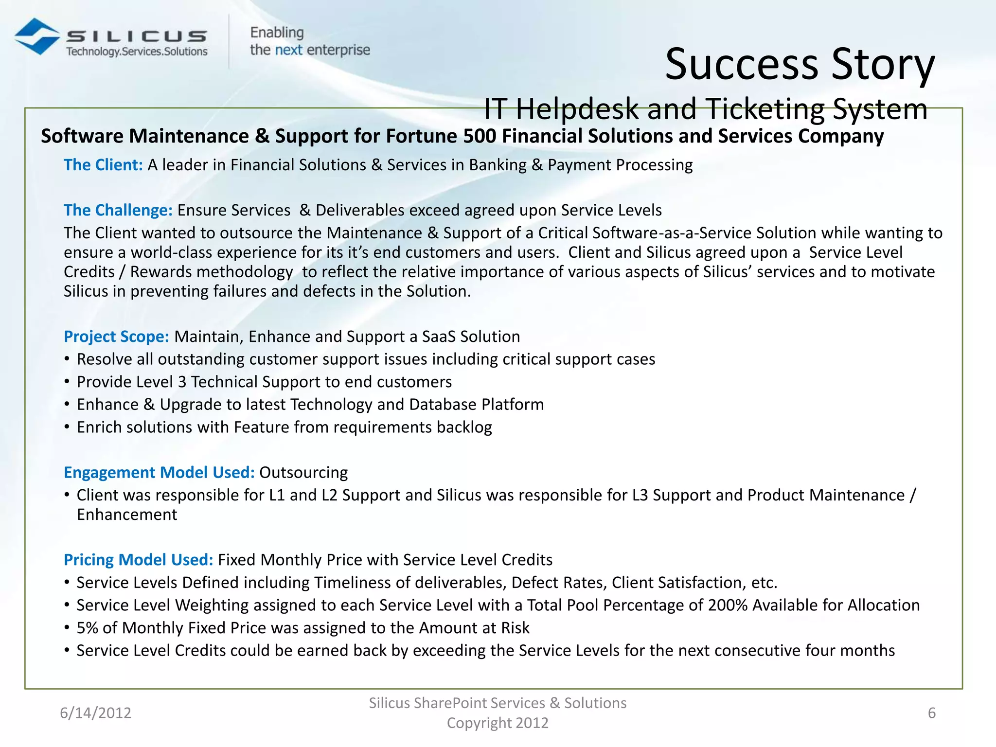 Success Story
                                                             IT Helpdesk and Ticketing System
Software Maintenance & Support for Fortune 500 Financial Solutions and Services Company
  The Client: A leader in Financial Solutions & Services in Banking & Payment Processing

  The Challenge: Ensure Services & Deliverables exceed agreed upon Service Levels
  The Client wanted to outsource the Maintenance & Support of a Critical Software-as-a-Service Solution while wanting to
  ensure a world-class experience for its it’s end customers and users. Client and Silicus agreed upon a Service Level
  Credits / Rewards methodology to reflect the relative importance of various aspects of Silicus’ services and to motivate
  Silicus in preventing failures and defects in the Solution.

  Project Scope: Maintain, Enhance and Support a SaaS Solution
  • Resolve all outstanding customer support issues including critical support cases
  • Provide Level 3 Technical Support to end customers
  • Enhance & Upgrade to latest Technology and Database Platform
  • Enrich solutions with Feature from requirements backlog

  Engagement Model Used: Outsourcing
  • Client was responsible for L1 and L2 Support and Silicus was responsible for L3 Support and Product Maintenance /
    Enhancement

  Pricing Model Used: Fixed Monthly Price with Service Level Credits
  • Service Levels Defined including Timeliness of deliverables, Defect Rates, Client Satisfaction, etc.
  • Service Level Weighting assigned to each Service Level with a Total Pool Percentage of 200% Available for Allocation
  • 5% of Monthly Fixed Price was assigned to the Amount at Risk
  • Service Level Credits could be earned back by exceeding the Service Levels for the next consecutive four months

                                            Silicus SharePoint Services & Solutions
 6/14/2012                                                                                                                 6
                                                        Copyright 2012
 
