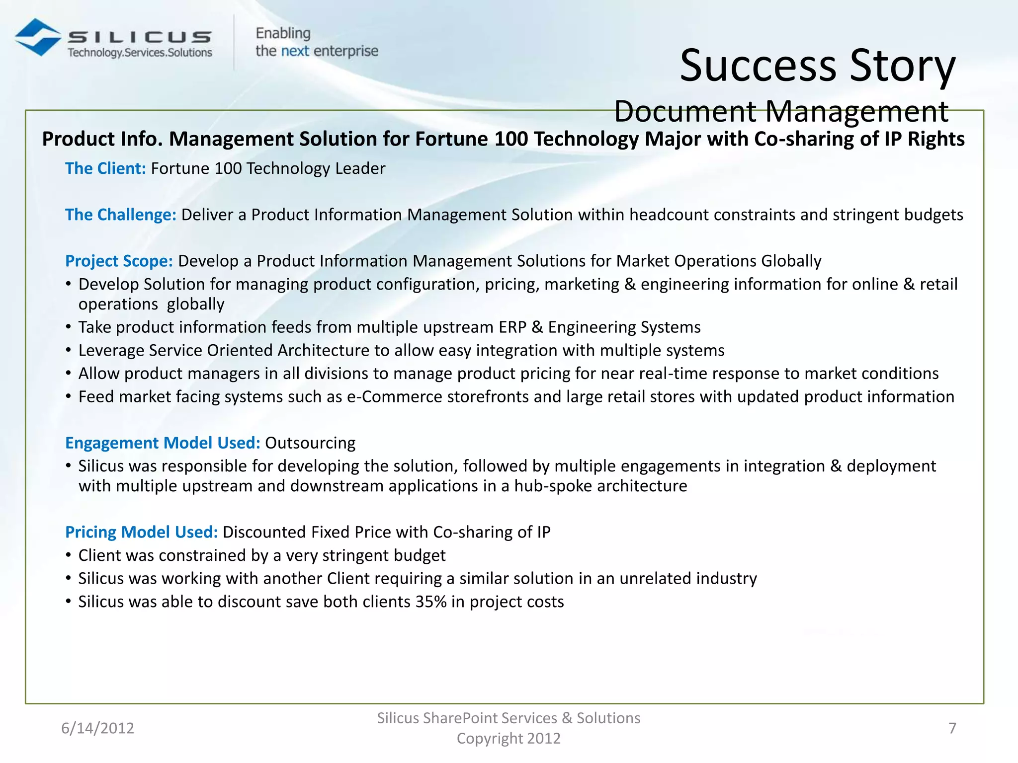 Success Story
                                                                              Document Management
Product Info. Management Solution for Fortune 100 Technology Major with Co-sharing of IP Rights
  The Client: Fortune 100 Technology Leader

  The Challenge: Deliver a Product Information Management Solution within headcount constraints and stringent budgets

  Project Scope: Develop a Product Information Management Solutions for Market Operations Globally
  • Develop Solution for managing product configuration, pricing, marketing & engineering information for online & retail
    operations globally
  • Take product information feeds from multiple upstream ERP & Engineering Systems
  • Leverage Service Oriented Architecture to allow easy integration with multiple systems
  • Allow product managers in all divisions to manage product pricing for near real-time response to market conditions
  • Feed market facing systems such as e-Commerce storefronts and large retail stores with updated product information

  Engagement Model Used: Outsourcing
  • Silicus was responsible for developing the solution, followed by multiple engagements in integration & deployment
    with multiple upstream and downstream applications in a hub-spoke architecture

  Pricing Model Used: Discounted Fixed Price with Co-sharing of IP
  • Client was constrained by a very stringent budget
  • Silicus was working with another Client requiring a similar solution in an unrelated industry
  • Silicus was able to discount save both clients 35% in project costs




                                            Silicus SharePoint Services & Solutions
 6/14/2012                                                                                                              7
                                                        Copyright 2012
 