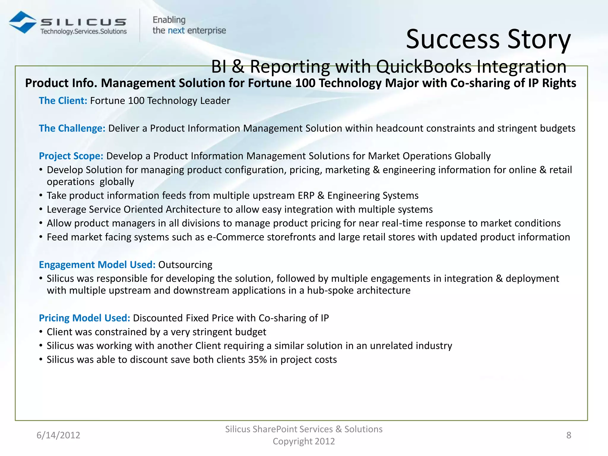 Success Story
                                         BI & Reporting with QuickBooks Integration
Product Info. Management Solution for Fortune 100 Technology Major with Co-sharing of IP Rights
  The Client: Fortune 100 Technology Leader

  The Challenge: Deliver a Product Information Management Solution within headcount constraints and stringent budgets

  Project Scope: Develop a Product Information Management Solutions for Market Operations Globally
  • Develop Solution for managing product configuration, pricing, marketing & engineering information for online & retail
    operations globally
  • Take product information feeds from multiple upstream ERP & Engineering Systems
  • Leverage Service Oriented Architecture to allow easy integration with multiple systems
  • Allow product managers in all divisions to manage product pricing for near real-time response to market conditions
  • Feed market facing systems such as e-Commerce storefronts and large retail stores with updated product information

  Engagement Model Used: Outsourcing
  • Silicus was responsible for developing the solution, followed by multiple engagements in integration & deployment
    with multiple upstream and downstream applications in a hub-spoke architecture

  Pricing Model Used: Discounted Fixed Price with Co-sharing of IP
  • Client was constrained by a very stringent budget
  • Silicus was working with another Client requiring a similar solution in an unrelated industry
  • Silicus was able to discount save both clients 35% in project costs




                                            Silicus SharePoint Services & Solutions
 6/14/2012                                                                                                              8
                                                        Copyright 2012
 