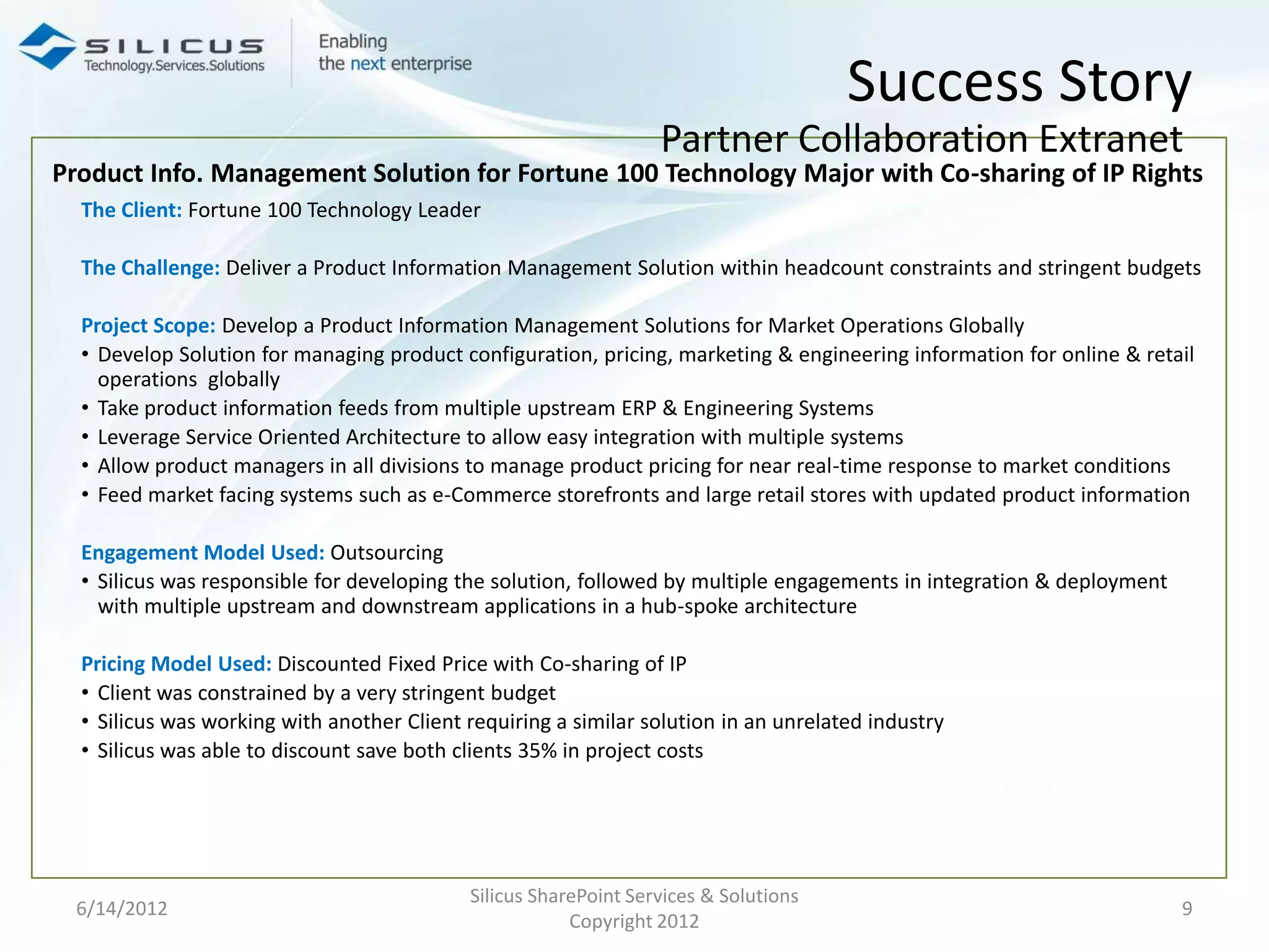 Success Story
                                                                  Partner Collaboration Extranet
Product Info. Management Solution for Fortune 100 Technology Major with Co-sharing of IP Rights
  The Client: Fortune 100 Technology Leader

  The Challenge: Deliver a Product Information Management Solution within headcount constraints and stringent budgets

  Project Scope: Develop a Product Information Management Solutions for Market Operations Globally
  • Develop Solution for managing product configuration, pricing, marketing & engineering information for online & retail
    operations globally
  • Take product information feeds from multiple upstream ERP & Engineering Systems
  • Leverage Service Oriented Architecture to allow easy integration with multiple systems
  • Allow product managers in all divisions to manage product pricing for near real-time response to market conditions
  • Feed market facing systems such as e-Commerce storefronts and large retail stores with updated product information

  Engagement Model Used: Outsourcing
  • Silicus was responsible for developing the solution, followed by multiple engagements in integration & deployment
    with multiple upstream and downstream applications in a hub-spoke architecture

  Pricing Model Used: Discounted Fixed Price with Co-sharing of IP
  • Client was constrained by a very stringent budget
  • Silicus was working with another Client requiring a similar solution in an unrelated industry
  • Silicus was able to discount save both clients 35% in project costs




                                            Silicus SharePoint Services & Solutions
 6/14/2012                                                                                                              9
                                                        Copyright 2012
 