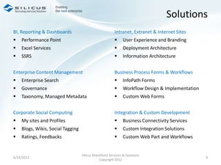 Solutions
BI, Reporting & Dashboards                               Intranet, Extranet & Internet Sites
   Performance Point                                        User Experience and Branding
   Excel Services                                           Deployment Architecture
   SSRS                                                     Information Architecture


Enterprise Content Management                            Business Process Forms & Workflows
   Enterprise Search                                        InfoPath Forms
   Governance                                               Workflow Design & Implementation
   Taxonomy, Managed Metadata                               Custom Web Forms


Corporate Social Computing                               Integration & Custom Development
   My sites and Profiles                                    Business Connectivity Services
   Blogs, Wikis, Social Tagging                             Custom Integration Solutions
   Ratings, Feedbacks                                       Custom Web Part and Workflows


                                   Silicus SharePoint Services & Solutions
6/14/2012                                                                                        4
                                               Copyright 2012
 