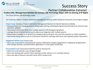 Success Story
                                                                  Partner Collaboration Extranet
Product Info. Management Solution for Fortune 100 Technology Major with Co-sharing of IP Rights
  The Client: Fortune 100 Technology Leader

  The Challenge: Deliver a Product Information Management Solution within headcount constraints and stringent budgets

  Project Scope: Develop a Product Information Management Solutions for Market Operations Globally
  • Develop Solution for managing product configuration, pricing, marketing & engineering information for online & retail
    operations globally
  • Take product information feeds from multiple upstream ERP & Engineering Systems
  • Leverage Service Oriented Architecture to allow easy integration with multiple systems
  • Allow product managers in all divisions to manage product pricing for near real-time response to market conditions
  • Feed market facing systems such as e-Commerce storefronts and large retail stores with updated product information

  Engagement Model Used: Outsourcing
  • Silicus was responsible for developing the solution, followed by multiple engagements in integration & deployment
    with multiple upstream and downstream applications in a hub-spoke architecture

  Pricing Model Used: Discounted Fixed Price with Co-sharing of IP
  • Client was constrained by a very stringent budget
  • Silicus was working with another Client requiring a similar solution in an unrelated industry
  • Silicus was able to discount save both clients 35% in project costs




                                            Silicus SharePoint Services & Solutions
 6/14/2012                                                                                                              9
                                                        Copyright 2012
 