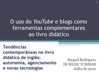 Raquel Rodrigues III SILID/ II SIMAR Julho de 2010 O uso do  YouTube  e blogs como ferramentas complementares ao livro didático Tendências contemporâneas no livro didático de inglês: autonomia, agenciamento e novas tecnologias 