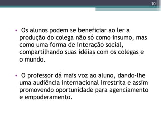 Os alunos podem se beneficiar ao ler a produção do colega não só como insumo, mas como uma forma de interação social, compartilhando suas idéias com os colegas e o mundo.  O professor dá mais voz ao aluno, dando-lhe uma audiência internacional irrestrita e assim promovendo oportunidade para agenciamento e empoderamento. 