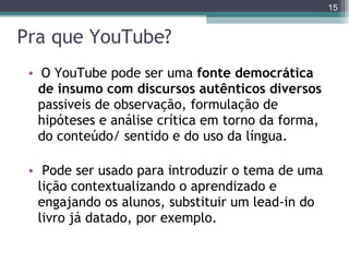 Pra que YouTube? O YouTube pode ser uma  fonte democrática de insumo com discursos autênticos diversos  passiveis de observação, formulação de hipóteses e análise crítica em torno da forma, do conteúdo/ sentido e do uso da língua.  Pode ser usado para introduzir o tema de uma lição contextualizando o aprendizado e engajando os alunos, substituir um lead-in do livro já datado, por exemplo. 