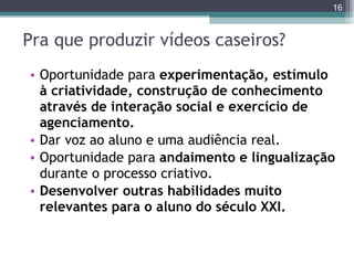 Pra que produzir vídeos caseiros? Oportunidade para  experimentação, estímulo à criatividade, construção de conhecimento através de interação social e exercício de agenciamento. Dar voz ao aluno e uma audiência real. Oportunidade para  andaimento e lingualização  durante o processo criativo. Desenvolver outras habilidades muito relevantes para o aluno do século XXI.  