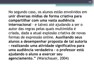 No segundo caso, os alunos estão envolvidos em  unir diversas mídias de forma criativa para compartilhar com uma vasta audiência internacional  – e talvez até ajudando a ser o autor das regras pelas quais multimídia é criada, dada a atual explosão criativa de novas formas de expressão online.  Auxiliando seus alunos a desempenhar proposta de tal autoria - realizando uma atividade significativa para uma audiência verdadeira – o professor está ajudando o aluno a exercer seu agenciamento.”  (Warschauer, 2004) 