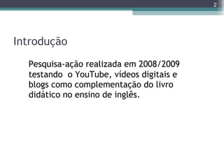 Introdução Pesquisa-ação realizada em 2008/2009 testando  o YouTube, vídeos digitais e blogs como complementação do livro didático no ensino de inglês. 