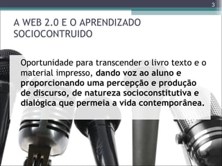 A WEB 2.0 E O APRENDIZADO SOCIOCONTRUIDO Oportunidade para transcender o livro texto e o material impresso,  dando voz ao aluno e proporcionando uma percepção e produção de discurso, de natureza socioconstitutiva e dialógica que permeia a vida contemporânea. 