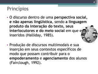 Princípios O discurso dentro de uma  perspectiva   social, e não apenas lingüística , sendo  a linguagem produto da interação do texto, seus interlocutores e do meio social  em que estão inseridos (Halliday, 1985). Produção de discursos multimodais e sua inserção em seus contextos específicos de modo que possam contribuir para o  empoderamento  e  agenciamento   dos alunos (Fairclough, 1992). 