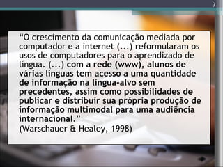 “ O crescimento da comunicação mediada por computador e a internet (...) reformularam os usos de computadores para o aprendizado de língua. (...)  com a rede (www), alunos de várias línguas tem acesso a uma quantidade de informação na língua-alvo sem precedentes, assim como possibilidades de publicar e distribuir sua própria produção de informação multimodal para uma audiência internacional .” (Warschauer & Healey, 1998) 