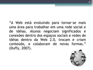 “ A Web está evoluindo para tornar-se mais uma área para trabalhar em uma rede social e de idéias. Alunos negociam significados e conexões dentro dos espaços sociais e redes de idéias dentro da Web 2.0, trocam e criam conteúdo, e colaboram de novas formas.”  (Duffy, 2007).  