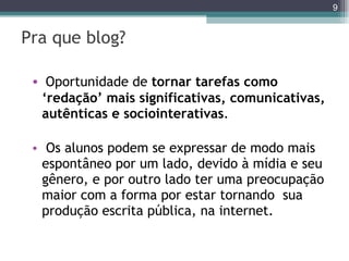 Pra que blog? Oportunidade de  tornar tarefas como ‘redação’ mais significativas, comunicativas, autênticas e sociointerativas .  Os alunos podem se expressar de modo mais espontâneo por um lado, devido à mídia e seu gênero, e por outro lado ter uma preocupação maior com a forma por estar tornando  sua produção escrita pública, na internet.  