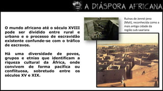 Ruínas de Jenné-jeno (Mali), reconhecida como a mais antiga cidade da região sub-saarianaO mundo africano até o século XVIII pode ser dividido entre rural e urbano e o processo de escravidão existente confunde-se com o tráfico de escravos.Há uma diversidade de povos, grupos e etnias que identificam a riqueza cultural da África, onde convivem de forma pacífica ou conflituosa, sobretudo entre os séculos XV e XIX.