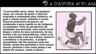 "A escravidão seria, antes  de qualquer coisa, um vínculo de poder e domínio originado e sustentado pela violência, no qual a 'morte social' substitui a morte física do prisioneiro de guerra, do condenado à pena capital ou de indigente ou enjeitado. Vista da perspectiva da sociedade escravocrata, essa morte social despe o cativo de seus ancestrais, de sua família e de sua descendência, retira-o de sua comunidade e de sua cultura, desonra-o simbólica e ritualmente.  A própria sexualidade não lhe pertence mais por direito, sendo-lhe permitido o livre acesso sexual, portanto o seu corpo passa a ser objeto de compra, venda e abuso".