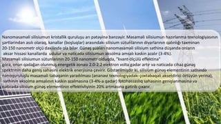 Nanoməsaməli silisiumun kristallik quruluşu arı pətəyinə bənzəyir. Məsaməli silisiumun hazırlanma texnologiyasının
şərtlərindən asılı olaraq, kanallar (boşluqlar) arasındakı silisium sütunlarının divarlarının qalınlığı təxminən
20-150 nanometr olçü daxilində ola bilər. Günəş şuaları nanoməsaməli silisium səthinə düşəndə onların
əksər hissəsi kanallarda udulur və nəticədə silisiumun əksolma əmsalı kəskin azalır (3-4%).
Məsaməli silisiumun sütunlarının 20-150 nanometr olduqda, "kvant-ölçülü effektinə"
gorə, onun qadağan olunmuş energetik zonası 2.0-2.2 elektron volta gədər artır və nəticədə cihaz günəş
spektrınin daha geniş sahəsini elektrik enerjisinə çevirir. Göstərilmişdir ki, silisium günəş elementinin səthində
nanoquruluşlu məsaməli təbəqənin yaradılması (ənənəvi texnologiyadakı çoxtəbəqəli əksetdirici örtüyün yerinə),
səthinin əksolma əmsalının kəskin azalmasına (3-4%-a qədər) fotohəssaslıq sahəsinin genişlənməsinə və
nəticədə silisium günəş elementinin effektivliyinin 20% artmasına gətirib çıxarır.
 