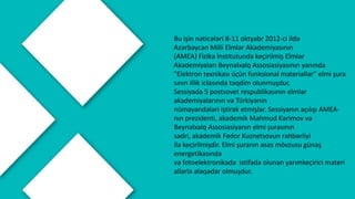 Bu işin nəticələri 8-11 oktyabr 2012-ci ildə
Azərbaycan Milli Elmlər Akademiyasının
(AMEA) Fizika İnstitutunda keçirilmiş Elmlər
Akademiyaları Beynəlxalq Assosiasiyasının yanında
"Elektron texnikası üçün funksional materiallar" elmi şura
sının illik iclasında təqdim olunmuşdur.
Sessiyada 5 postsovet respublikasının elmlər
akademiyalarının və Türkiyənin
nümayəndələri iştirak etmişlər. Sessiyanın açılışı AMEA-
nın prezidenti, akademik Mahmud Kərimov və
Beynəlxalq Assosiasiyanın elmi şurasının
sədri, akademik Fedor Kuznetsovun rəhbərliyi
ilə keçirilmişdir. Elmi şuranın əsas mövzusu günəş
energetikasında
və fotoelektronikada istifadə olunan yarımkeçirici materi
allarla əlaqədar olmuşdur.
 