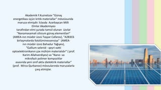 Akademik F.Kuznetsov "Günəş
energetikası üçün kritik materiallar" mövzüsunda
məruzə etmişdir. İclasda Azərbaycan Milli
Elmlər Akademiyası
tərəfindən elmi şurada təmsil olunan üzvlər
"Nanoməsaməli silisium günəş elementləri"
(AMEA-nın müxbir üzvü Təyyar Cəfərov), "A2B3C6
birləşmələrdə fotolüminessensiya" (AMEA-
nın müxbir üzvü Bahadur Tağıyev),
"Gallium selenid - qeyri-xətti
optoelektronikanın çox mühüm materialıdır" ( prof.
Kərim Allahverdiyev) və "Nano- və
mikrofazlı polimer kompozitlər
əsasında yeni sinif aktiv dielektrik materiallar"
(prof. Mirzə Qurbanov) mövzularında məruzələrlə
çıxış etmişlər.
 