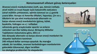 Nanoməsaməli silisium günəş batareyaları
Ənənəvi enerji mənbələrindən (neft, qaz, kömür) istifadə
ətraf mühit və insan həyatı üçün katastrofik nəticələrə
(ətraf mühitin çirklənməsi, iqlimin isinməsi və s.) gətirib
çıxara bilər. Avropa və Amerika ölkələri, Yaponiya, Çin və s.
ölkələrin bir çox elmi mərkəzlərində alternativ və
bərpa olunan enerji mənbələrinin (günəş, külək,
buokütlə, hidrogen və s.) istifadəsi
sahəsində geniş araşdırmalar aparılır və onların
nəticələri son illər tətbiq olunur. Birləşmiş Millətlər
Təşkilatının məlumatına görə, 2011-ci
ildə dünyada alternativ və bərpa olunan enerji mənbələri ilə
əlaqədar layihələrə təxminən
240 milyard dollar sərmayə qoyulub. Bu marağın
səbəbi, bir tərəfdən, ənənəvi karbohidrogen mənbələrinin
gələcəkdə tükənəcəyi, digər tərəfdən
isə ekologiya problemləri ilə əlaqədardır.
 