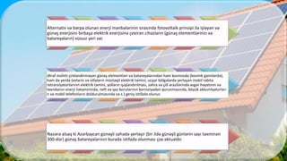 Alternativ və bərpa olunan enerji mənbələrinin sırasında fotovoltaik prinsipi ilə işləyən və
günəş enerjisini birbaşa elektrik enerjisinə çevirən cihazların (günəş elementlərinin və
batareyaların) xüsusi yeri var.
Ətraf mühiti çirkləndirməyən günəş elementləri və batareyalarından həm kosmosda (kosmik gəmilərdə),
həm də yerdə (evlərin və villaların müstəqil elektrik təmini, ucqar bölgələrdə yerləşən mobil rabitə
retranslyatorlarının elektrik təmini, yolların işıqlandırılması, səhra və çöl ərazilərində əsgər həyatının və
texnikanın enerji ilətəminində, neft və qaz borularının korroziyadan qorunmasında, böyük akkumlyatorları
n və mobil telefonların doldurulmasında və s.) geniş istifadə olunur.
Nəzərə alsaq ki Azərbaycan günəşli sahədə yerləşir (bir ildə günəşli günlərin sayı təxminən
300-dür) günəş batareyalarının burada istifadə olunması çox aktualdır.
 