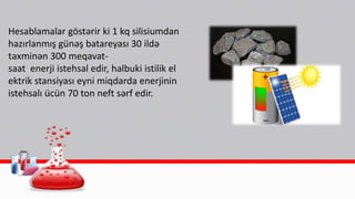 Hesablamalar göstərir ki 1 kq silisiumdan
hazırlanmış günəş batareyası 30 ildə
təxminən 300 meqavat-
saat enerji istehsal edir, halbuki istilik el
ektrik stansiyası eyni miqdarda enerjinin
istehsalı ücün 70 ton neft sərf edir.
 