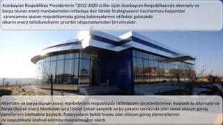 Azərbaycan Respublikası Prezidentinin "2012-2020-ci illər üçün Azərbaycan Respublikasında alternativ və
bərpa olunan enerji mənbələrindən istifadəyə dair Dövlət Strategiyasının hazırlanması haqqında«
sərəncamına əsasən respublikamızda günəş batareyalarının istifadəsi gələcəkdə
ölkənin enerji təhlükəsizliyinin prioritet istiqamətlərindən biri olmalıdır.
Alternativ və bərpa olunan enerji mənbələrinin respublikada istifadəsinin sürətləndirilməsi məqsədi ilə Alternativ və
Bərpa Olunan Enerji Mənbələri üzrə Dövlət Şirkəti yaradılıb və bu şirkətin tərkibində olan zavod silisium günəş
panellərinin istehsalına başlayıb. Batareyaların tərkib hissəsi olan silisium günəş elementlərinin
də respublikada istehsal edilməsi məqsədəuyğun olardı.
 