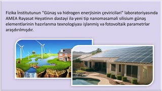 Fizika İnstitutunun "Günəş və hidrogen enerjisinin çeviriciləri" laboratoriyasında
AMEA Rəyasət Heyətinın dəstəyi ilə yeni tip nanoməsaməli silisium günəş
elementlərinin hazırlanma texnologiyası işlənmiş və fotovoltaik parametrlər
araşdırılmışdır.
 