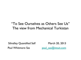 “To See Ourselves as Others See Us”
   The view from Mechanical Turkistan


Silivalley Quantified Self       March 20, 2013
Paul Whitmore Sas            paul_sas@intuit.com
 