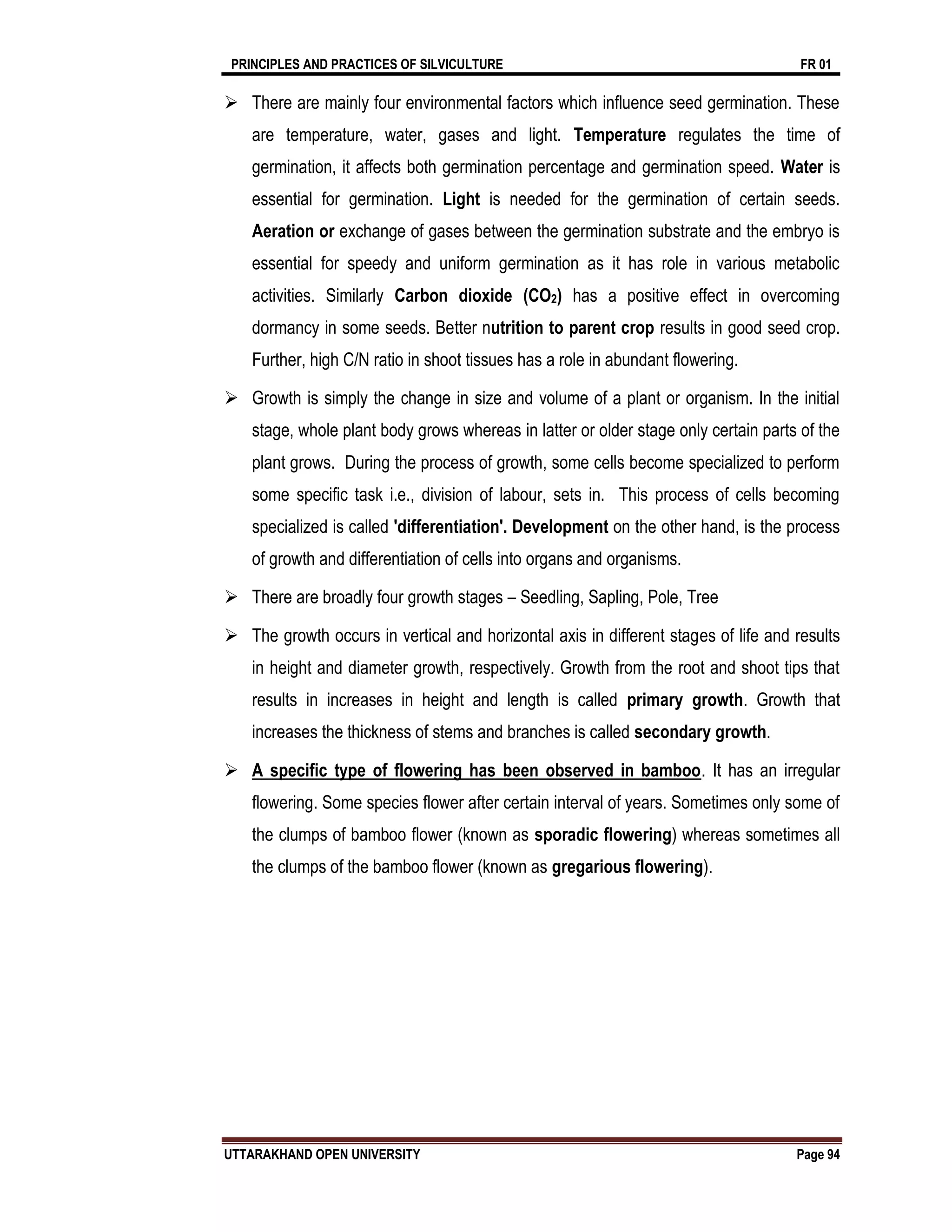 PRINCIPLES AND PRACTICES OF SILVICULTURE FR 01
UTTARAKHAND OPEN UNIVERSITY Page 94
 There are mainly four environmental factors which influence seed germination. These
are temperature, water, gases and light. Temperature regulates the time of
germination, it affects both germination percentage and germination speed. Water is
essential for germination. Light is needed for the germination of certain seeds.
Aeration or exchange of gases between the germination substrate and the embryo is
essential for speedy and uniform germination as it has role in various metabolic
activities. Similarly Carbon dioxide (CO2) has a positive effect in overcoming
dormancy in some seeds. Better nutrition to parent crop results in good seed crop.
Further, high C/N ratio in shoot tissues has a role in abundant flowering.
 Growth is simply the change in size and volume of a plant or organism. In the initial
stage, whole plant body grows whereas in latter or older stage only certain parts of the
plant grows. During the process of growth, some cells become specialized to perform
some specific task i.e., division of labour, sets in. This process of cells becoming
specialized is called 'differentiation'. Development on the other hand, is the process
of growth and differentiation of cells into organs and organisms.
 There are broadly four growth stages – Seedling, Sapling, Pole, Tree
 The growth occurs in vertical and horizontal axis in different stages of life and results
in height and diameter growth, respectively. Growth from the root and shoot tips that
results in increases in height and length is called primary growth. Growth that
increases the thickness of stems and branches is called secondary growth.
 A specific type of flowering has been observed in bamboo. It has an irregular
flowering. Some species flower after certain interval of years. Sometimes only some of
the clumps of bamboo flower (known as sporadic flowering) whereas sometimes all
the clumps of the bamboo flower (known as gregarious flowering).
 