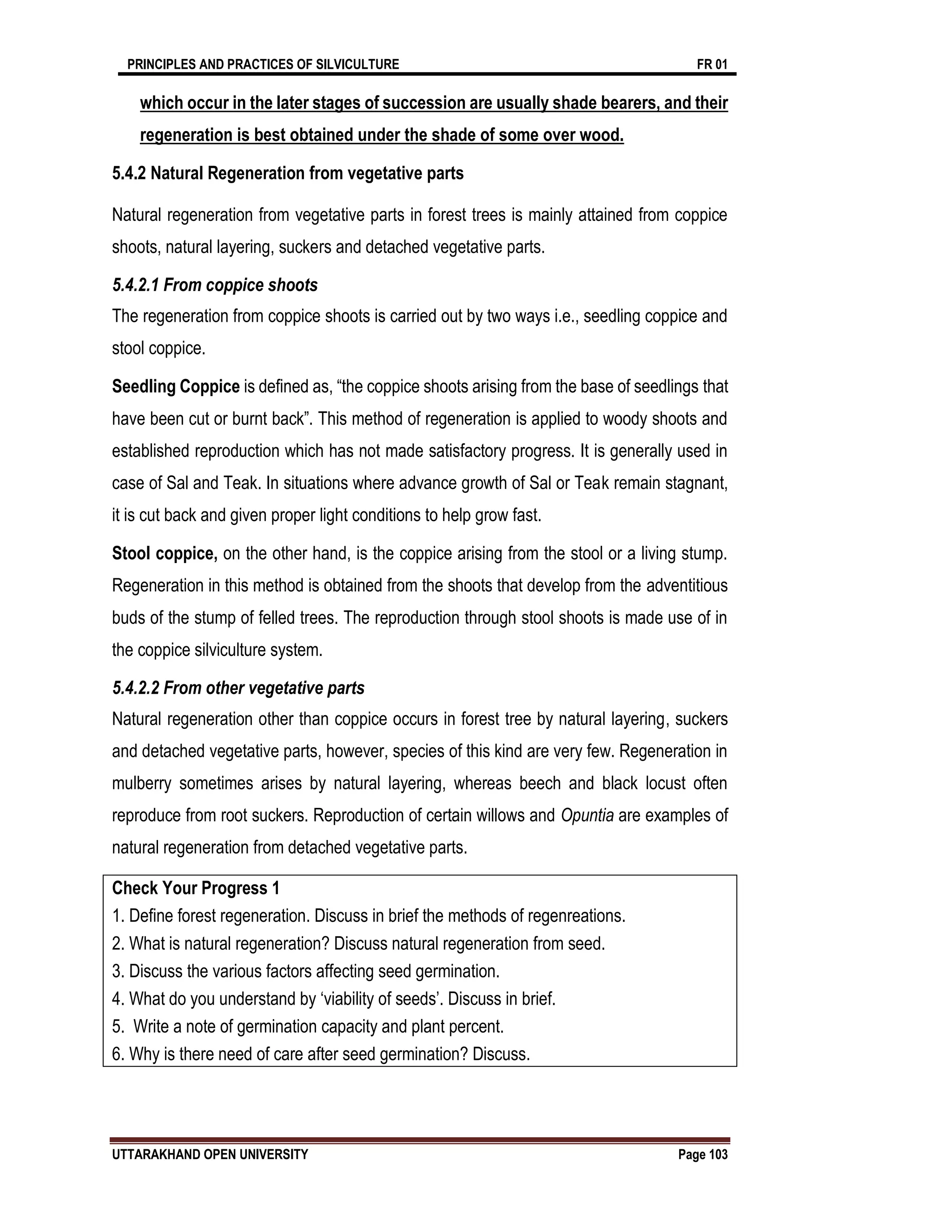 PRINCIPLES AND PRACTICES OF SILVICULTURE FR 01
UTTARAKHAND OPEN UNIVERSITY Page 103
which occur in the later stages of succession are usually shade bearers, and their
regeneration is best obtained under the shade of some over wood.
5.4.2 Natural Regeneration from vegetative parts
Natural regeneration from vegetative parts in forest trees is mainly attained from coppice
shoots, natural layering, suckers and detached vegetative parts.
5.4.2.1 From coppice shoots
The regeneration from coppice shoots is carried out by two ways i.e., seedling coppice and
stool coppice.
Seedling Coppice is defined as, “the coppice shoots arising from the base of seedlings that
have been cut or burnt back”. This method of regeneration is applied to woody shoots and
established reproduction which has not made satisfactory progress. It is generally used in
case of Sal and Teak. In situations where advance growth of Sal or Teak remain stagnant,
it is cut back and given proper light conditions to help grow fast.
Stool coppice, on the other hand, is the coppice arising from the stool or a living stump.
Regeneration in this method is obtained from the shoots that develop from the adventitious
buds of the stump of felled trees. The reproduction through stool shoots is made use of in
the coppice silviculture system.
5.4.2.2 From other vegetative parts
Natural regeneration other than coppice occurs in forest tree by natural layering, suckers
and detached vegetative parts, however, species of this kind are very few. Regeneration in
mulberry sometimes arises by natural layering, whereas beech and black locust often
reproduce from root suckers. Reproduction of certain willows and Opuntia are examples of
natural regeneration from detached vegetative parts.
Check Your Progress 1
1. Define forest regeneration. Discuss in brief the methods of regenreations.
2. What is natural regeneration? Discuss natural regeneration from seed.
3. Discuss the various factors affecting seed germination.
4. What do you understand by ‘viability of seeds’. Discuss in brief.
5. Write a note of germination capacity and plant percent.
6. Why is there need of care after seed germination? Discuss.
 