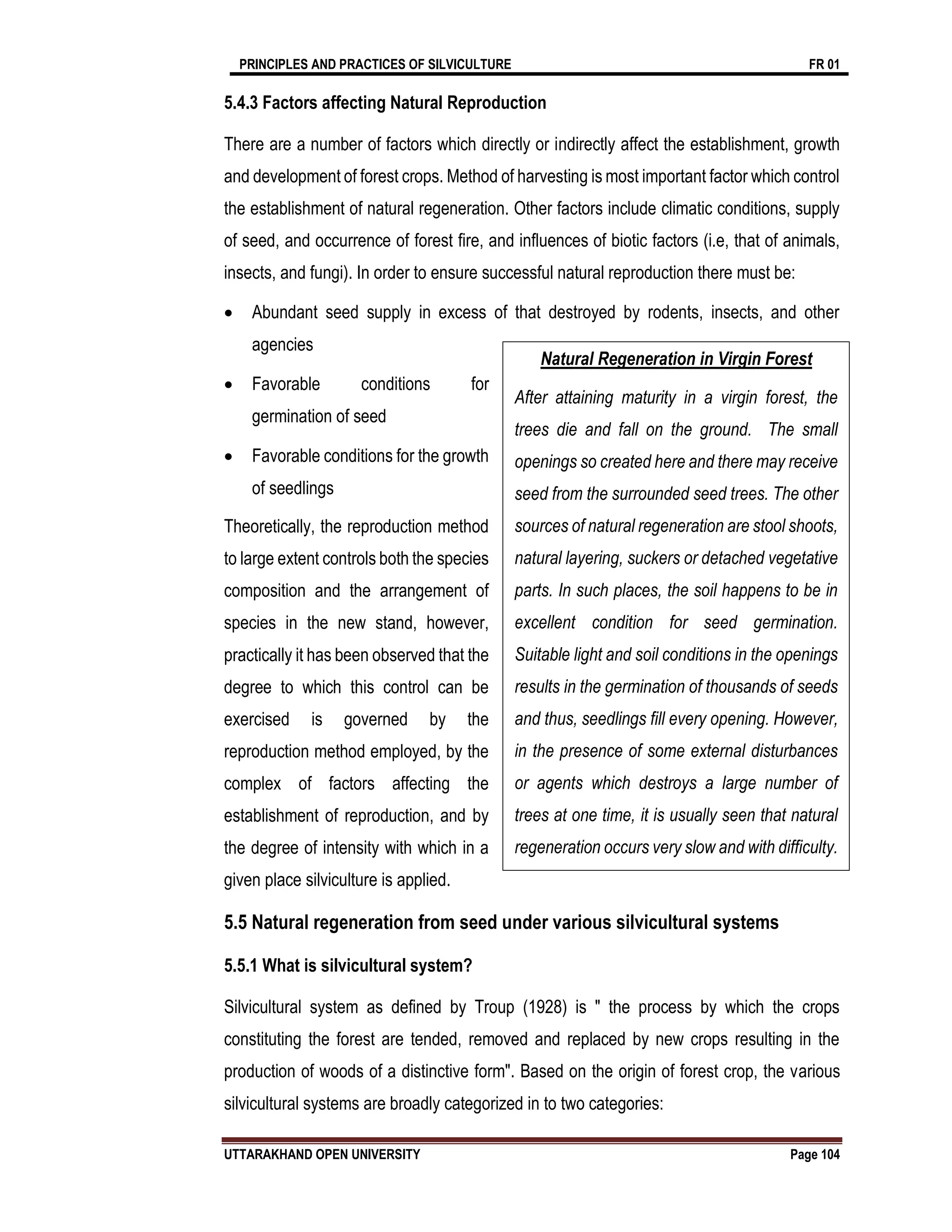 PRINCIPLES AND PRACTICES OF SILVICULTURE FR 01
UTTARAKHAND OPEN UNIVERSITY Page 104
5.4.3 Factors affecting Natural Reproduction
There are a number of factors which directly or indirectly affect the establishment, growth
and development of forest crops. Method of harvesting is most important factor which control
the establishment of natural regeneration. Other factors include climatic conditions, supply
of seed, and occurrence of forest fire, and influences of biotic factors (i.e, that of animals,
insects, and fungi). In order to ensure successful natural reproduction there must be:
 Abundant seed supply in excess of that destroyed by rodents, insects, and other
agencies
 Favorable conditions for
germination of seed
 Favorable conditions for the growth
of seedlings
Theoretically, the reproduction method
to large extent controls both the species
composition and the arrangement of
species in the new stand, however,
practically it has been observed that the
degree to which this control can be
exercised is governed by the
reproduction method employed, by the
complex of factors affecting the
establishment of reproduction, and by
the degree of intensity with which in a
given place silviculture is applied.
5.5 Natural regeneration from seed under various silvicultural systems
5.5.1 What is silvicultural system?
Silvicultural system as defined by Troup (1928) is " the process by which the crops
constituting the forest are tended, removed and replaced by new crops resulting in the
production of woods of a distinctive form". Based on the origin of forest crop, the various
silvicultural systems are broadly categorized in to two categories:
Natural Regeneration in Virgin Forest
After attaining maturity in a virgin forest, the
trees die and fall on the ground. The small
openings so created here and there may receive
seed from the surrounded seed trees. The other
sources of natural regeneration are stool shoots,
natural layering, suckers or detached vegetative
parts. In such places, the soil happens to be in
excellent condition for seed germination.
Suitable light and soil conditions in the openings
results in the germination of thousands of seeds
and thus, seedlings fill every opening. However,
in the presence of some external disturbances
or agents which destroys a large number of
trees at one time, it is usually seen that natural
regeneration occurs very slow and with difficulty.
 