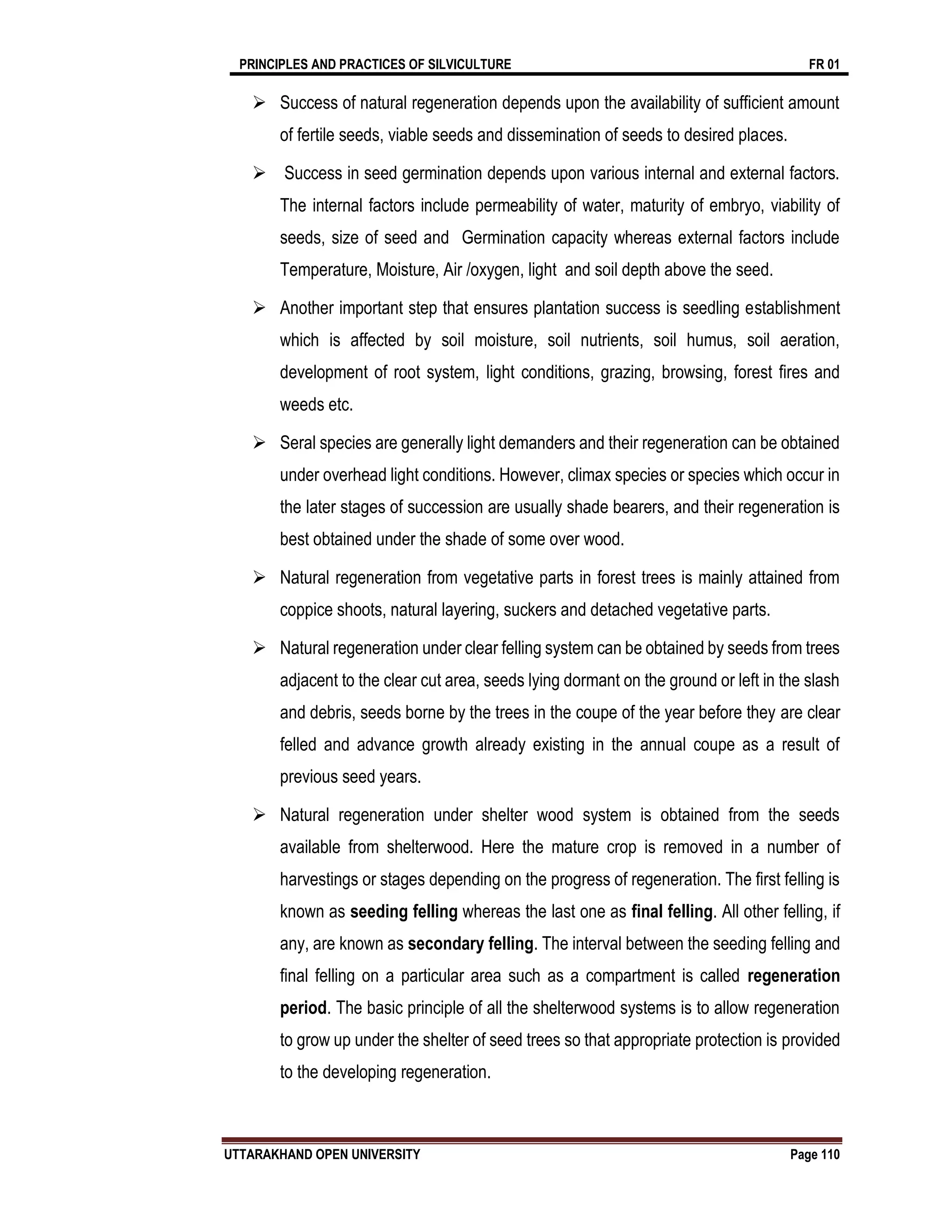 PRINCIPLES AND PRACTICES OF SILVICULTURE FR 01
UTTARAKHAND OPEN UNIVERSITY Page 110
 Success of natural regeneration depends upon the availability of sufficient amount
of fertile seeds, viable seeds and dissemination of seeds to desired places.
 Success in seed germination depends upon various internal and external factors.
The internal factors include permeability of water, maturity of embryo, viability of
seeds, size of seed and Germination capacity whereas external factors include
Temperature, Moisture, Air /oxygen, light and soil depth above the seed.
 Another important step that ensures plantation success is seedling establishment
which is affected by soil moisture, soil nutrients, soil humus, soil aeration,
development of root system, light conditions, grazing, browsing, forest fires and
weeds etc.
 Seral species are generally light demanders and their regeneration can be obtained
under overhead light conditions. However, climax species or species which occur in
the later stages of succession are usually shade bearers, and their regeneration is
best obtained under the shade of some over wood.
 Natural regeneration from vegetative parts in forest trees is mainly attained from
coppice shoots, natural layering, suckers and detached vegetative parts.
 Natural regeneration under clear felling system can be obtained by seeds from trees
adjacent to the clear cut area, seeds lying dormant on the ground or left in the slash
and debris, seeds borne by the trees in the coupe of the year before they are clear
felled and advance growth already existing in the annual coupe as a result of
previous seed years.
 Natural regeneration under shelter wood system is obtained from the seeds
available from shelterwood. Here the mature crop is removed in a number of
harvestings or stages depending on the progress of regeneration. The first felling is
known as seeding felling whereas the last one as final felling. All other felling, if
any, are known as secondary felling. The interval between the seeding felling and
final felling on a particular area such as a compartment is called regeneration
period. The basic principle of all the shelterwood systems is to allow regeneration
to grow up under the shelter of seed trees so that appropriate protection is provided
to the developing regeneration.
 