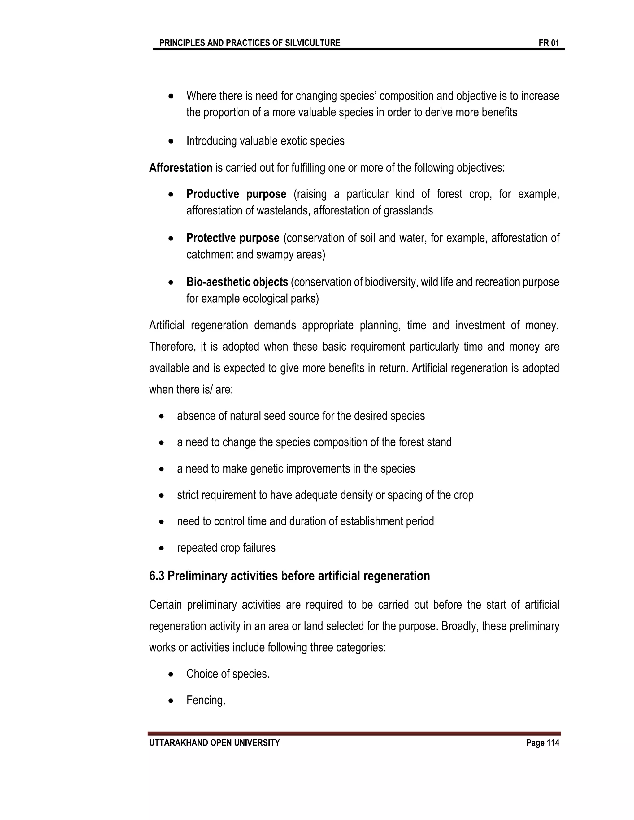 PRINCIPLES AND PRACTICES OF SILVICULTURE FR 01
UTTARAKHAND OPEN UNIVERSITY Page 114
 Where there is need for changing species’ composition and objective is to increase
the proportion of a more valuable species in order to derive more benefits
 Introducing valuable exotic species
Afforestation is carried out for fulfilling one or more of the following objectives:
 Productive purpose (raising a particular kind of forest crop, for example,
afforestation of wastelands, afforestation of grasslands
 Protective purpose (conservation of soil and water, for example, afforestation of
catchment and swampy areas)
 Bio-aesthetic objects (conservation of biodiversity, wild life and recreation purpose
for example ecological parks)
Artificial regeneration demands appropriate planning, time and investment of money.
Therefore, it is adopted when these basic requirement particularly time and money are
available and is expected to give more benefits in return. Artificial regeneration is adopted
when there is/ are:
 absence of natural seed source for the desired species
 a need to change the species composition of the forest stand
 a need to make genetic improvements in the species
 strict requirement to have adequate density or spacing of the crop
 need to control time and duration of establishment period
 repeated crop failures
6.3 Preliminary activities before artificial regeneration
Certain preliminary activities are required to be carried out before the start of artificial
regeneration activity in an area or land selected for the purpose. Broadly, these preliminary
works or activities include following three categories:
 Choice of species.
 Fencing.
 