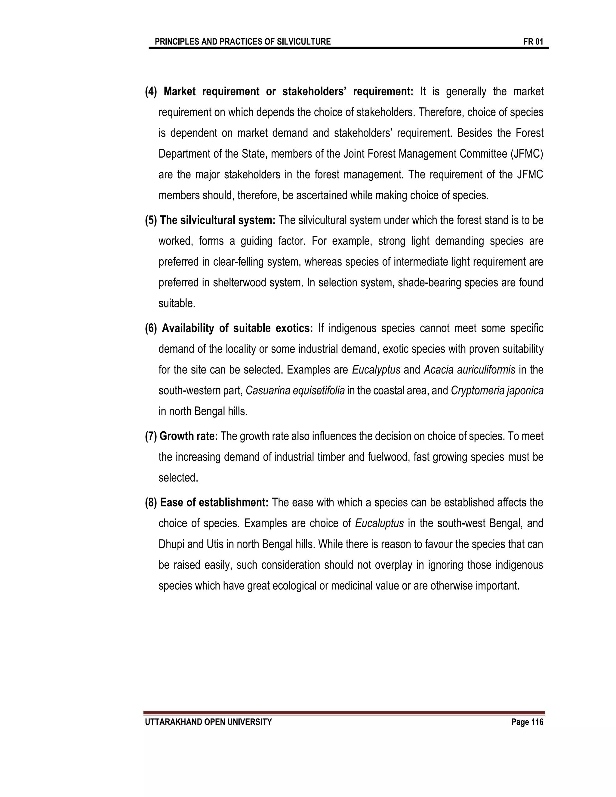 PRINCIPLES AND PRACTICES OF SILVICULTURE FR 01
UTTARAKHAND OPEN UNIVERSITY Page 116
(4) Market requirement or stakeholders’ requirement: It is generally the market
requirement on which depends the choice of stakeholders. Therefore, choice of species
is dependent on market demand and stakeholders’ requirement. Besides the Forest
Department of the State, members of the Joint Forest Management Committee (JFMC)
are the major stakeholders in the forest management. The requirement of the JFMC
members should, therefore, be ascertained while making choice of species.
(5) The silvicultural system: The silvicultural system under which the forest stand is to be
worked, forms a guiding factor. For example, strong light demanding species are
preferred in clear-felling system, whereas species of intermediate light requirement are
preferred in shelterwood system. In selection system, shade-bearing species are found
suitable.
(6) Availability of suitable exotics: If indigenous species cannot meet some specific
demand of the locality or some industrial demand, exotic species with proven suitability
for the site can be selected. Examples are Eucalyptus and Acacia auriculiformis in the
south-western part, Casuarina equisetifolia in the coastal area, and Cryptomeria japonica
in north Bengal hills.
(7) Growth rate: The growth rate also influences the decision on choice of species. To meet
the increasing demand of industrial timber and fuelwood, fast growing species must be
selected.
(8) Ease of establishment: The ease with which a species can be established affects the
choice of species. Examples are choice of Eucaluptus in the south-west Bengal, and
Dhupi and Utis in north Bengal hills. While there is reason to favour the species that can
be raised easily, such consideration should not overplay in ignoring those indigenous
species which have great ecological or medicinal value or are otherwise important.
 