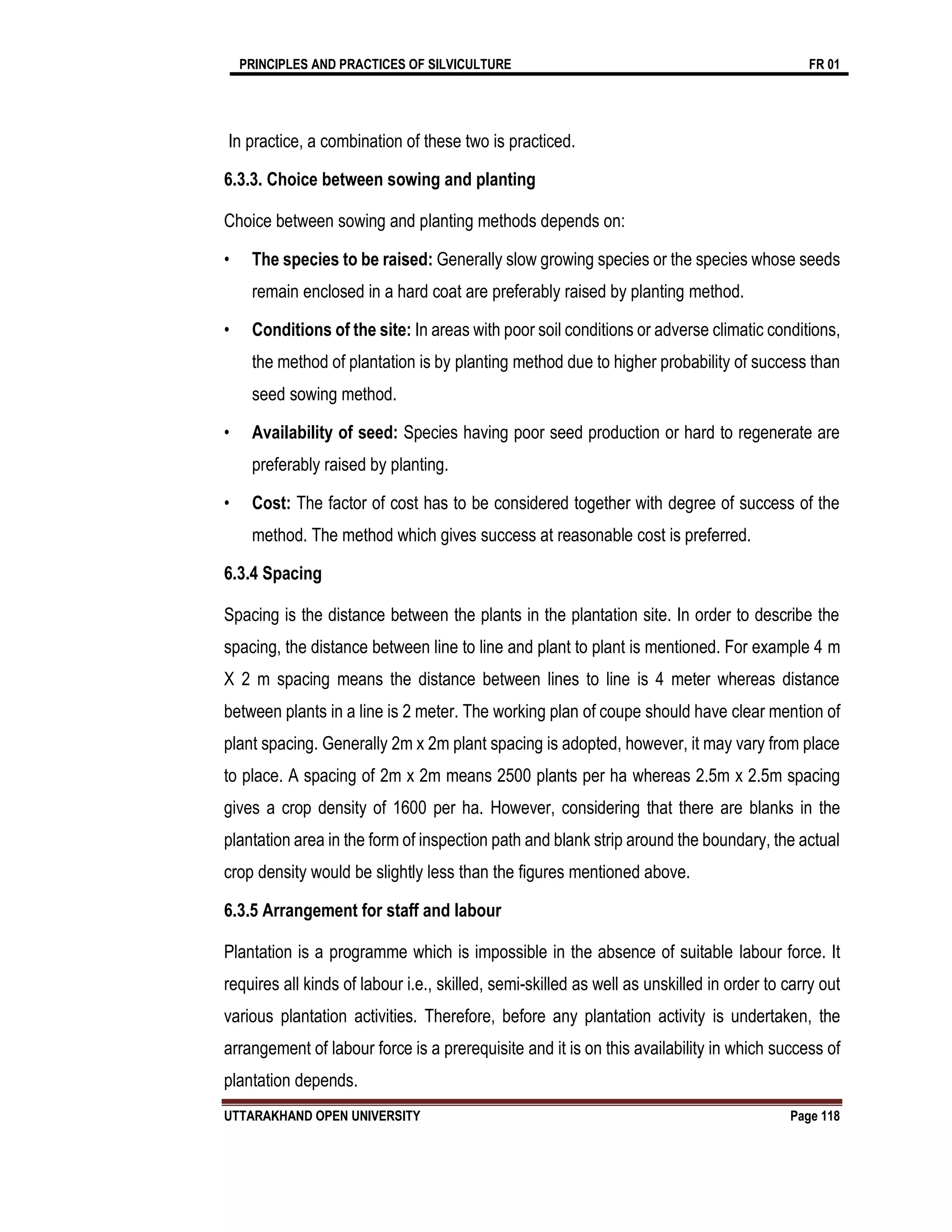 PRINCIPLES AND PRACTICES OF SILVICULTURE FR 01
UTTARAKHAND OPEN UNIVERSITY Page 118
In practice, a combination of these two is practiced.
6.3.3. Choice between sowing and planting
Choice between sowing and planting methods depends on:
• The species to be raised: Generally slow growing species or the species whose seeds
remain enclosed in a hard coat are preferably raised by planting method.
• Conditions of the site: In areas with poor soil conditions or adverse climatic conditions,
the method of plantation is by planting method due to higher probability of success than
seed sowing method.
• Availability of seed: Species having poor seed production or hard to regenerate are
preferably raised by planting.
• Cost: The factor of cost has to be considered together with degree of success of the
method. The method which gives success at reasonable cost is preferred.
6.3.4 Spacing
Spacing is the distance between the plants in the plantation site. In order to describe the
spacing, the distance between line to line and plant to plant is mentioned. For example 4 m
X 2 m spacing means the distance between lines to line is 4 meter whereas distance
between plants in a line is 2 meter. The working plan of coupe should have clear mention of
plant spacing. Generally 2m x 2m plant spacing is adopted, however, it may vary from place
to place. A spacing of 2m x 2m means 2500 plants per ha whereas 2.5m x 2.5m spacing
gives a crop density of 1600 per ha. However, considering that there are blanks in the
plantation area in the form of inspection path and blank strip around the boundary, the actual
crop density would be slightly less than the figures mentioned above.
6.3.5 Arrangement for staff and labour
Plantation is a programme which is impossible in the absence of suitable labour force. It
requires all kinds of labour i.e., skilled, semi-skilled as well as unskilled in order to carry out
various plantation activities. Therefore, before any plantation activity is undertaken, the
arrangement of labour force is a prerequisite and it is on this availability in which success of
plantation depends.
 