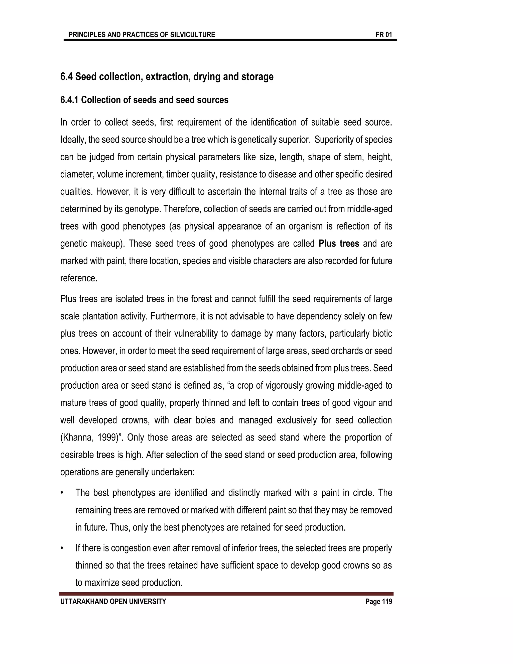 PRINCIPLES AND PRACTICES OF SILVICULTURE FR 01
UTTARAKHAND OPEN UNIVERSITY Page 119
6.4 Seed collection, extraction, drying and storage
6.4.1 Collection of seeds and seed sources
In order to collect seeds, first requirement of the identification of suitable seed source.
Ideally, the seed source should be a tree which is genetically superior. Superiority of species
can be judged from certain physical parameters like size, length, shape of stem, height,
diameter, volume increment, timber quality, resistance to disease and other specific desired
qualities. However, it is very difficult to ascertain the internal traits of a tree as those are
determined by its genotype. Therefore, collection of seeds are carried out from middle-aged
trees with good phenotypes (as physical appearance of an organism is reflection of its
genetic makeup). These seed trees of good phenotypes are called Plus trees and are
marked with paint, there location, species and visible characters are also recorded for future
reference.
Plus trees are isolated trees in the forest and cannot fulfill the seed requirements of large
scale plantation activity. Furthermore, it is not advisable to have dependency solely on few
plus trees on account of their vulnerability to damage by many factors, particularly biotic
ones. However, in order to meet the seed requirement of large areas, seed orchards or seed
production area or seed stand are established from the seeds obtained from plus trees. Seed
production area or seed stand is defined as, “a crop of vigorously growing middle-aged to
mature trees of good quality, properly thinned and left to contain trees of good vigour and
well developed crowns, with clear boles and managed exclusively for seed collection
(Khanna, 1999)”. Only those areas are selected as seed stand where the proportion of
desirable trees is high. After selection of the seed stand or seed production area, following
operations are generally undertaken:
• The best phenotypes are identified and distinctly marked with a paint in circle. The
remaining trees are removed or marked with different paint so that they may be removed
in future. Thus, only the best phenotypes are retained for seed production.
• If there is congestion even after removal of inferior trees, the selected trees are properly
thinned so that the trees retained have sufficient space to develop good crowns so as
to maximize seed production.
 