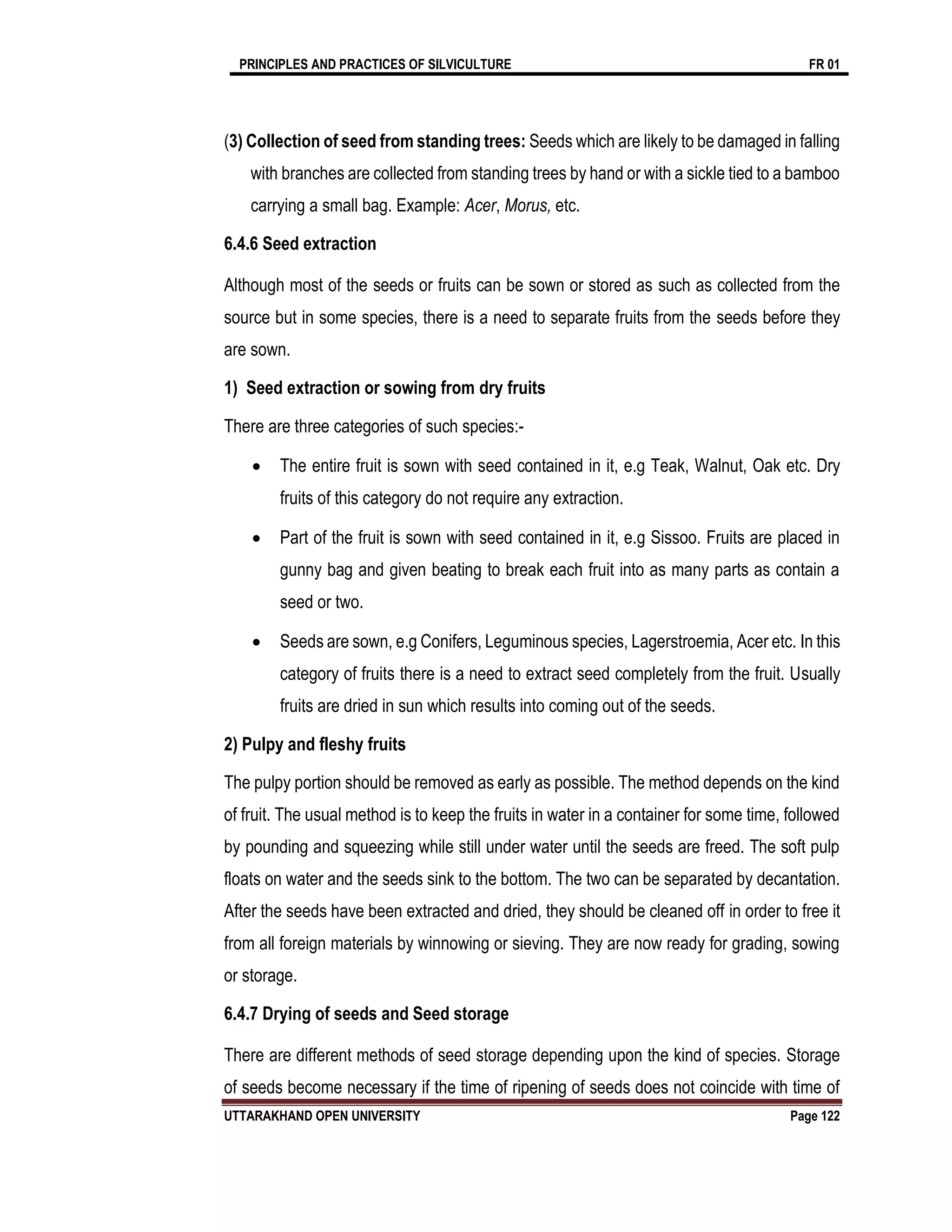 PRINCIPLES AND PRACTICES OF SILVICULTURE FR 01
UTTARAKHAND OPEN UNIVERSITY Page 122
(3) Collection of seed from standing trees: Seeds which are likely to be damaged in falling
with branches are collected from standing trees by hand or with a sickle tied to a bamboo
carrying a small bag. Example: Acer, Morus, etc.
6.4.6 Seed extraction
Although most of the seeds or fruits can be sown or stored as such as collected from the
source but in some species, there is a need to separate fruits from the seeds before they
are sown.
1) Seed extraction or sowing from dry fruits
There are three categories of such species:-
 The entire fruit is sown with seed contained in it, e.g Teak, Walnut, Oak etc. Dry
fruits of this category do not require any extraction.
 Part of the fruit is sown with seed contained in it, e.g Sissoo. Fruits are placed in
gunny bag and given beating to break each fruit into as many parts as contain a
seed or two.
 Seeds are sown, e.g Conifers, Leguminous species, Lagerstroemia, Acer etc. In this
category of fruits there is a need to extract seed completely from the fruit. Usually
fruits are dried in sun which results into coming out of the seeds.
2) Pulpy and fleshy fruits
The pulpy portion should be removed as early as possible. The method depends on the kind
of fruit. The usual method is to keep the fruits in water in a container for some time, followed
by pounding and squeezing while still under water until the seeds are freed. The soft pulp
floats on water and the seeds sink to the bottom. The two can be separated by decantation.
After the seeds have been extracted and dried, they should be cleaned off in order to free it
from all foreign materials by winnowing or sieving. They are now ready for grading, sowing
or storage.
6.4.7 Drying of seeds and Seed storage
There are different methods of seed storage depending upon the kind of species. Storage
of seeds become necessary if the time of ripening of seeds does not coincide with time of
 