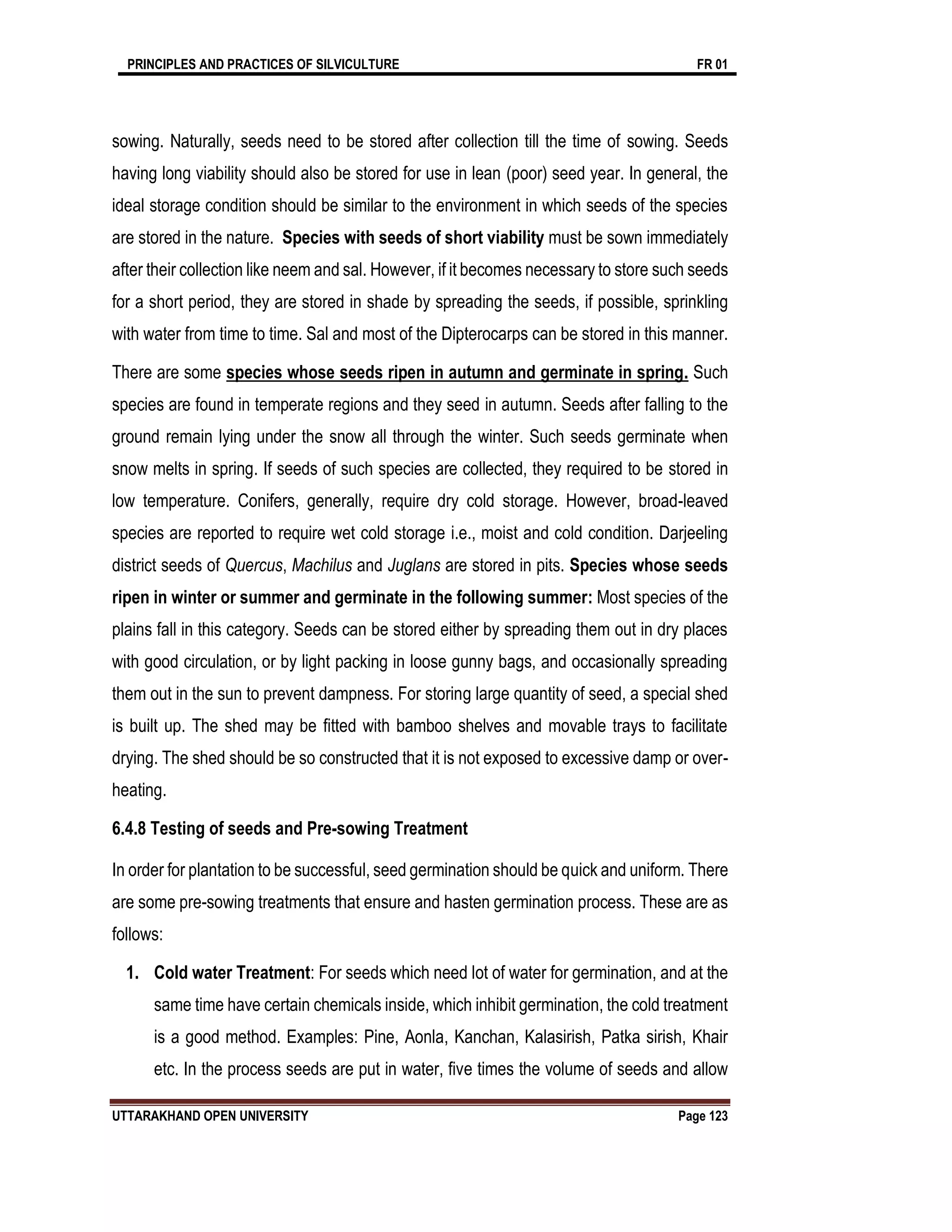 PRINCIPLES AND PRACTICES OF SILVICULTURE FR 01
UTTARAKHAND OPEN UNIVERSITY Page 123
sowing. Naturally, seeds need to be stored after collection till the time of sowing. Seeds
having long viability should also be stored for use in lean (poor) seed year. In general, the
ideal storage condition should be similar to the environment in which seeds of the species
are stored in the nature. Species with seeds of short viability must be sown immediately
after their collection like neem and sal. However, if it becomes necessary to store such seeds
for a short period, they are stored in shade by spreading the seeds, if possible, sprinkling
with water from time to time. Sal and most of the Dipterocarps can be stored in this manner.
There are some species whose seeds ripen in autumn and germinate in spring. Such
species are found in temperate regions and they seed in autumn. Seeds after falling to the
ground remain lying under the snow all through the winter. Such seeds germinate when
snow melts in spring. If seeds of such species are collected, they required to be stored in
low temperature. Conifers, generally, require dry cold storage. However, broad-leaved
species are reported to require wet cold storage i.e., moist and cold condition. Darjeeling
district seeds of Quercus, Machilus and Juglans are stored in pits. Species whose seeds
ripen in winter or summer and germinate in the following summer: Most species of the
plains fall in this category. Seeds can be stored either by spreading them out in dry places
with good circulation, or by light packing in loose gunny bags, and occasionally spreading
them out in the sun to prevent dampness. For storing large quantity of seed, a special shed
is built up. The shed may be fitted with bamboo shelves and movable trays to facilitate
drying. The shed should be so constructed that it is not exposed to excessive damp or over-
heating.
6.4.8 Testing of seeds and Pre-sowing Treatment
In order for plantation to be successful, seed germination should be quick and uniform. There
are some pre-sowing treatments that ensure and hasten germination process. These are as
follows:
1. Cold water Treatment: For seeds which need lot of water for germination, and at the
same time have certain chemicals inside, which inhibit germination, the cold treatment
is a good method. Examples: Pine, Aonla, Kanchan, Kalasirish, Patka sirish, Khair
etc. In the process seeds are put in water, five times the volume of seeds and allow
 