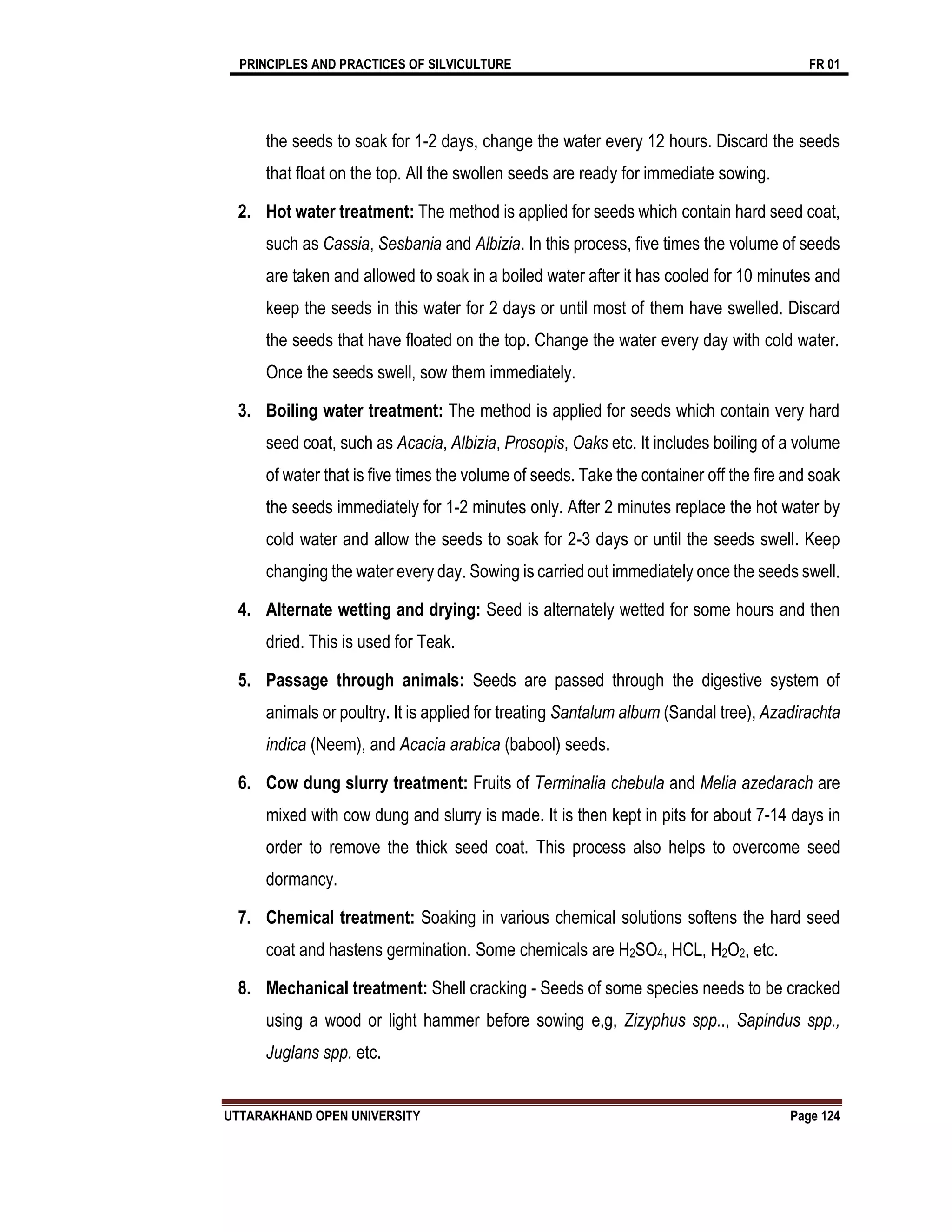 PRINCIPLES AND PRACTICES OF SILVICULTURE FR 01
UTTARAKHAND OPEN UNIVERSITY Page 124
the seeds to soak for 1-2 days, change the water every 12 hours. Discard the seeds
that float on the top. All the swollen seeds are ready for immediate sowing.
2. Hot water treatment: The method is applied for seeds which contain hard seed coat,
such as Cassia, Sesbania and Albizia. In this process, five times the volume of seeds
are taken and allowed to soak in a boiled water after it has cooled for 10 minutes and
keep the seeds in this water for 2 days or until most of them have swelled. Discard
the seeds that have floated on the top. Change the water every day with cold water.
Once the seeds swell, sow them immediately.
3. Boiling water treatment: The method is applied for seeds which contain very hard
seed coat, such as Acacia, Albizia, Prosopis, Oaks etc. It includes boiling of a volume
of water that is five times the volume of seeds. Take the container off the fire and soak
the seeds immediately for 1-2 minutes only. After 2 minutes replace the hot water by
cold water and allow the seeds to soak for 2-3 days or until the seeds swell. Keep
changing the water every day. Sowing is carried out immediately once the seeds swell.
4. Alternate wetting and drying: Seed is alternately wetted for some hours and then
dried. This is used for Teak.
5. Passage through animals: Seeds are passed through the digestive system of
animals or poultry. It is applied for treating Santalum album (Sandal tree), Azadirachta
indica (Neem), and Acacia arabica (babool) seeds.
6. Cow dung slurry treatment: Fruits of Terminalia chebula and Melia azedarach are
mixed with cow dung and slurry is made. It is then kept in pits for about 7-14 days in
order to remove the thick seed coat. This process also helps to overcome seed
dormancy.
7. Chemical treatment: Soaking in various chemical solutions softens the hard seed
coat and hastens germination. Some chemicals are H2SO4, HCL, H2O2, etc.
8. Mechanical treatment: Shell cracking - Seeds of some species needs to be cracked
using a wood or light hammer before sowing e,g, Zizyphus spp.., Sapindus spp.,
Juglans spp. etc.
 