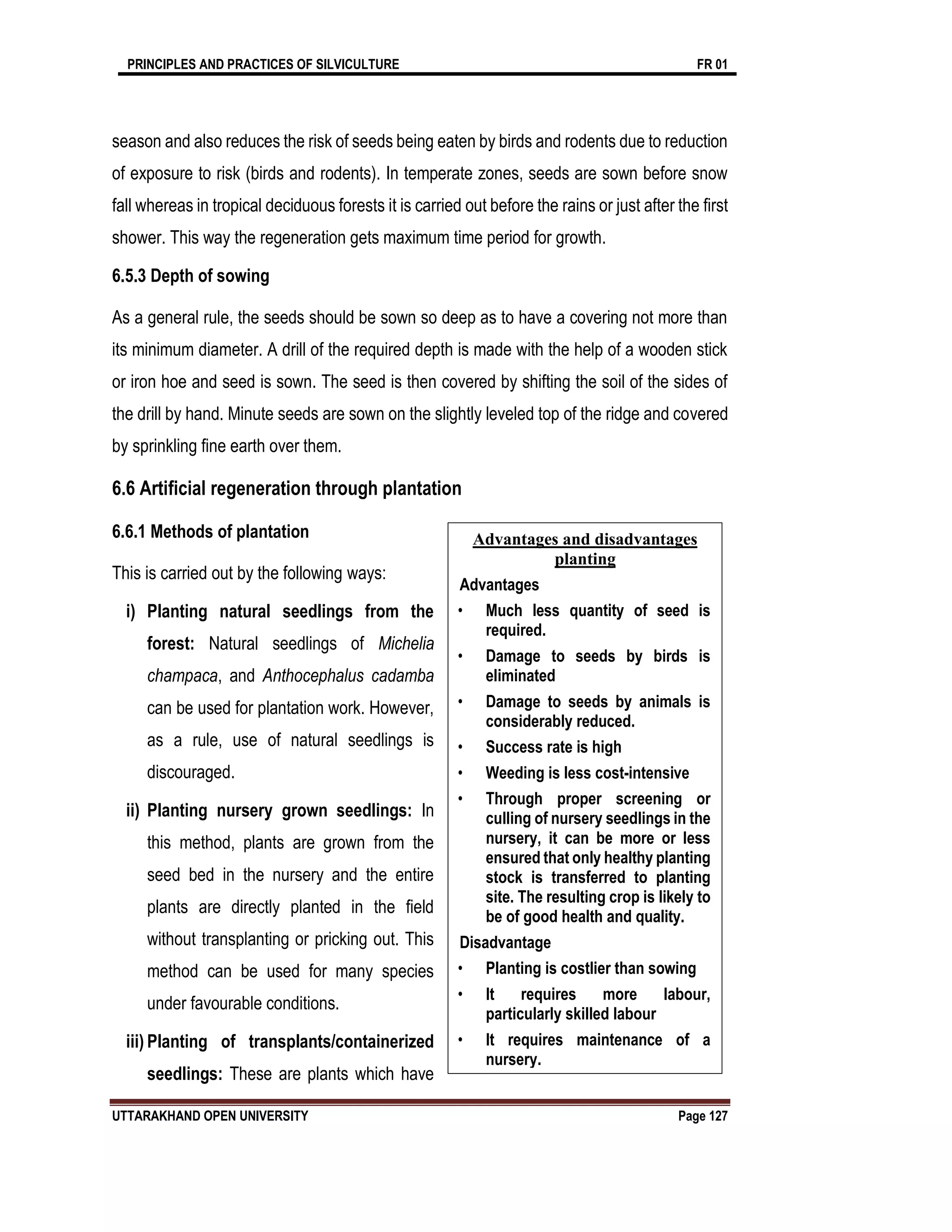 PRINCIPLES AND PRACTICES OF SILVICULTURE FR 01
UTTARAKHAND OPEN UNIVERSITY Page 127
season and also reduces the risk of seeds being eaten by birds and rodents due to reduction
of exposure to risk (birds and rodents). In temperate zones, seeds are sown before snow
fall whereas in tropical deciduous forests it is carried out before the rains or just after the first
shower. This way the regeneration gets maximum time period for growth.
6.5.3 Depth of sowing
As a general rule, the seeds should be sown so deep as to have a covering not more than
its minimum diameter. A drill of the required depth is made with the help of a wooden stick
or iron hoe and seed is sown. The seed is then covered by shifting the soil of the sides of
the drill by hand. Minute seeds are sown on the slightly leveled top of the ridge and covered
by sprinkling fine earth over them.
6.6 Artificial regeneration through plantation
6.6.1 Methods of plantation
This is carried out by the following ways:
i) Planting natural seedlings from the
forest: Natural seedlings of Michelia
champaca, and Anthocephalus cadamba
can be used for plantation work. However,
as a rule, use of natural seedlings is
discouraged.
ii) Planting nursery grown seedlings: In
this method, plants are grown from the
seed bed in the nursery and the entire
plants are directly planted in the field
without transplanting or pricking out. This
method can be used for many species
under favourable conditions.
iii) Planting of transplants/containerized
seedlings: These are plants which have
Advantages and disadvantages
planting
Advantages
• Much less quantity of seed is
required.
• Damage to seeds by birds is
eliminated
• Damage to seeds by animals is
considerably reduced.
• Success rate is high
• Weeding is less cost-intensive
• Through proper screening or
culling of nursery seedlings in the
nursery, it can be more or less
ensured that only healthy planting
stock is transferred to planting
site. The resulting crop is likely to
be of good health and quality.
Disadvantage
• Planting is costlier than sowing
• It requires more labour,
particularly skilled labour
• It requires maintenance of a
nursery.
 