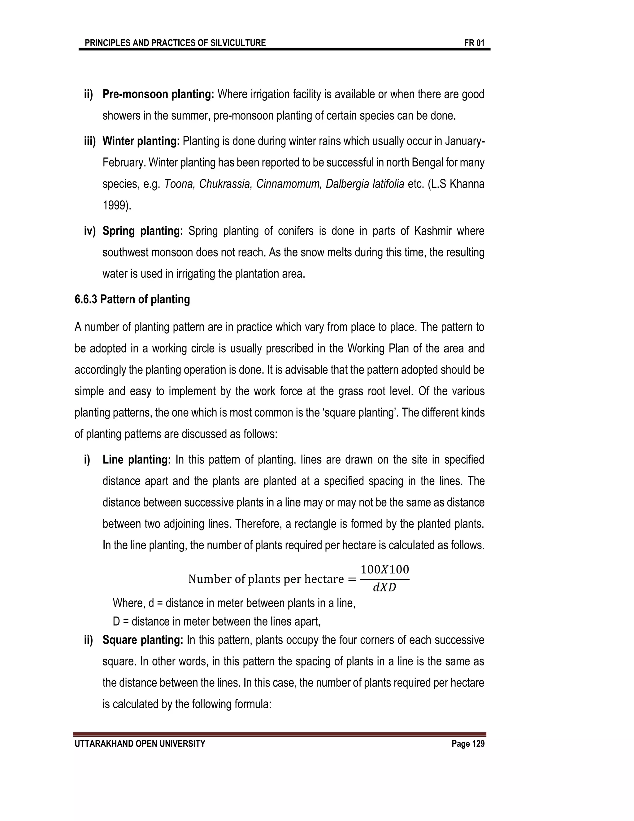 PRINCIPLES AND PRACTICES OF SILVICULTURE FR 01
UTTARAKHAND OPEN UNIVERSITY Page 129
ii) Pre-monsoon planting: Where irrigation facility is available or when there are good
showers in the summer, pre-monsoon planting of certain species can be done.
iii) Winter planting: Planting is done during winter rains which usually occur in January-
February. Winter planting has been reported to be successful in north Bengal for many
species, e.g. Toona, Chukrassia, Cinnamomum, Dalbergia latifolia etc. (L.S Khanna
1999).
iv) Spring planting: Spring planting of conifers is done in parts of Kashmir where
southwest monsoon does not reach. As the snow melts during this time, the resulting
water is used in irrigating the plantation area.
6.6.3 Pattern of planting
A number of planting pattern are in practice which vary from place to place. The pattern to
be adopted in a working circle is usually prescribed in the Working Plan of the area and
accordingly the planting operation is done. It is advisable that the pattern adopted should be
simple and easy to implement by the work force at the grass root level. Of the various
planting patterns, the one which is most common is the ‘square planting’. The different kinds
of planting patterns are discussed as follows:
i) Line planting: In this pattern of planting, lines are drawn on the site in specified
distance apart and the plants are planted at a specified spacing in the lines. The
distance between successive plants in a line may or may not be the same as distance
between two adjoining lines. Therefore, a rectangle is formed by the planted plants.
In the line planting, the number of plants required per hectare is calculated as follows.
Number of plants per hectare =
100𝑋100
𝑑𝑋𝐷
Where, d = distance in meter between plants in a line,
D = distance in meter between the lines apart,
ii) Square planting: In this pattern, plants occupy the four corners of each successive
square. In other words, in this pattern the spacing of plants in a line is the same as
the distance between the lines. In this case, the number of plants required per hectare
is calculated by the following formula:
 