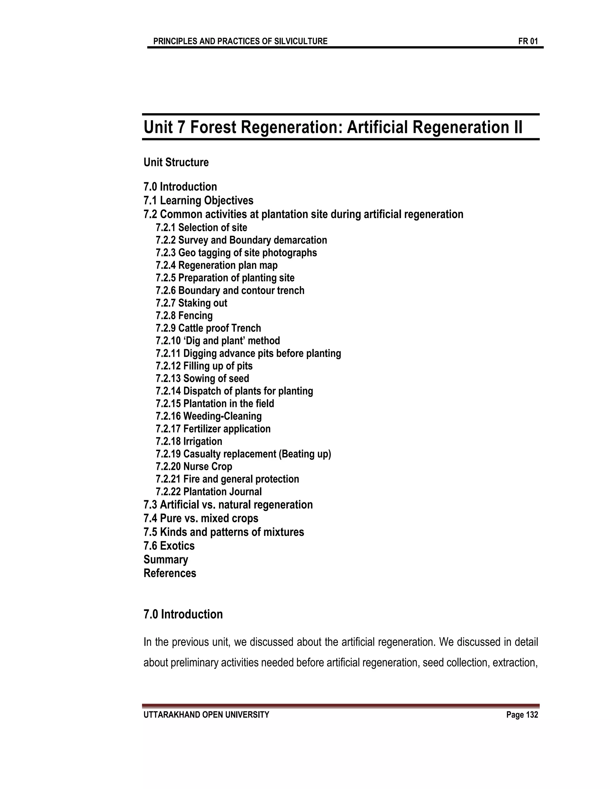 PRINCIPLES AND PRACTICES OF SILVICULTURE FR 01
UTTARAKHAND OPEN UNIVERSITY Page 132
Unit 7 Forest Regeneration: Artificial Regeneration II
Unit Structure
7.0 Introduction
7.1 Learning Objectives
7.2 Common activities at plantation site during artificial regeneration
7.2.1 Selection of site
7.2.2 Survey and Boundary demarcation
7.2.3 Geo tagging of site photographs
7.2.4 Regeneration plan map
7.2.5 Preparation of planting site
7.2.6 Boundary and contour trench
7.2.7 Staking out
7.2.8 Fencing
7.2.9 Cattle proof Trench
7.2.10 ‘Dig and plant’ method
7.2.11 Digging advance pits before planting
7.2.12 Filling up of pits
7.2.13 Sowing of seed
7.2.14 Dispatch of plants for planting
7.2.15 Plantation in the field
7.2.16 Weeding-Cleaning
7.2.17 Fertilizer application
7.2.18 Irrigation
7.2.19 Casualty replacement (Beating up)
7.2.20 Nurse Crop
7.2.21 Fire and general protection
7.2.22 Plantation Journal
7.3 Artificial vs. natural regeneration
7.4 Pure vs. mixed crops
7.5 Kinds and patterns of mixtures
7.6 Exotics
Summary
References
7.0 Introduction
In the previous unit, we discussed about the artificial regeneration. We discussed in detail
about preliminary activities needed before artificial regeneration, seed collection, extraction,
 